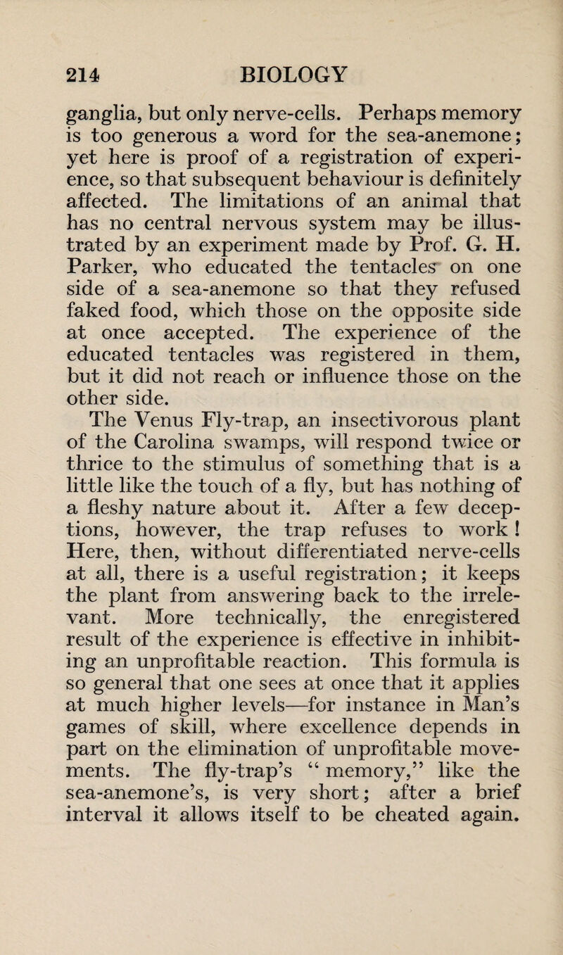 ganglia, but only nerve-cells. Perhaps memory is too generous a word for the sea-anemone; yet here is proof of a registration of experi¬ ence, so that subsequent behaviour is definitely affected. The limitations of an animal that has no central nervous system may be illus¬ trated by an experiment made by Prof. G. H. Parker, who educated the tentacles on one side of a sea-anemone so that they refused faked food, which those on the opposite side at once accepted. The experience of the educated tentacles was registered in them, but it did not reach or influence those on the other side. The Venus Fly-trap, an insectivorous plant of the Carolina swamps, will respond twice or thrice to the stimulus of something that is a little like the touch of a fly, but has nothing of a fleshy nature about it. After a few decep¬ tions, however, the trap refuses to work! Here, then, without differentiated nerve-cells at all, there is a useful registration; it keeps the plant from answering back to the irrele¬ vant. More technically, the enregistered result of the experience is effective in inhibit¬ ing an unprofitable reaction. This formula is so general that one sees at once that it applies at much higher levels—for instance in Man’s games of skill, where excellence depends in part on the elimination of unprofitable move¬ ments. The fly-trap’s “ memory,” like the sea-anemone’s, is very short; after a brief interval it allows itself to be cheated again.