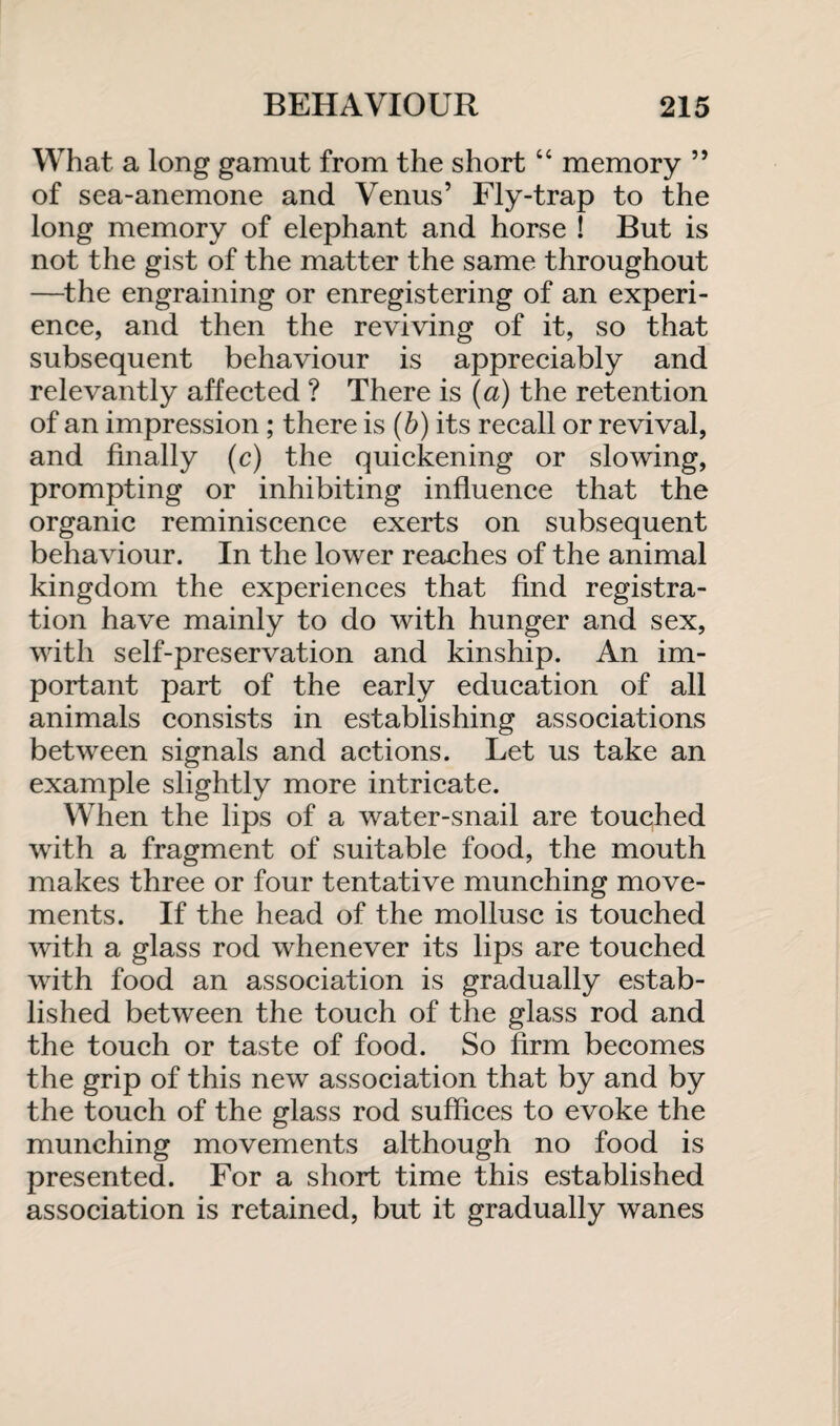 What a long gamut from the short “ memory ” of sea-anemone and Venus’ Fly-trap to the long memory of elephant and horse ! But is not the gist of the matter the same throughout —the engraining or enregistering of an experi¬ ence, and then the reviving of it, so that subsequent behaviour is appreciably and relevantly affected ? There is (a) the retention of an impression ; there is (b) its recall or revival, and finally (c) the quickening or slowing, prompting or inhibiting influence that the organic reminiscence exerts on subsequent behaviour. In the lower reaches of the animal kingdom the experiences that find registra¬ tion have mainly to do with hunger and sex, with self-preservation and kinship. An im¬ portant part of the early education of all animals consists in establishing associations between signals and actions. Let us take an example slightly more intricate. When the lips of a water-snail are touched with a fragment of suitable food, the mouth makes three or four tentative munching move¬ ments. If the head of the mollusc is touched with a glass rod whenever its lips are touched with food an association is gradually estab¬ lished between the touch of the glass rod and the touch or taste of food. So firm becomes the grip of this new association that by and by the touch of the glass rod suffices to evoke the munching movements although no food is presented. For a short time this established association is retained, but it gradually wanes