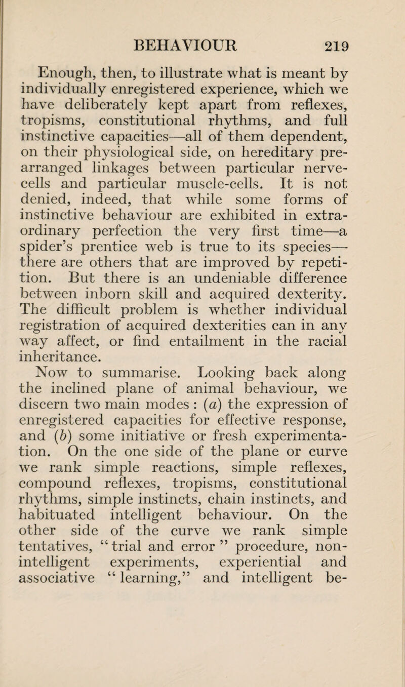 Enough, then, to illustrate what is meant by individually enregistered experience, which we have deliberately kept apart from reflexes, tropisms, constitutional rhythms, and full instinctive capacities—all of them dependent, on their physiological side, on hereditary pre¬ arranged linkages between particular nerve- cells and particular muscle-cells. It is not denied, indeed, that while some forms of instinctive behaviour are exhibited in extra¬ ordinary perfection the very first time—a spider’s prentice web is true to its species— there are others that are improved by repeti¬ tion. But there is an undeniable difference between inborn skill and acquired dexterity. The difficult problem is whether individual registration of acquired dexterities can in any way affect, or find entailment in the racial inheritance. Now to summarise. Looking back along the inclined plane of animal behaviour, we discern two main modes : (a) the expression of enregistered capacities for effective response, and (b) some initiative or fresh experimenta¬ tion. On the one side of the plane or curve we rank simple reactions, simple reflexes, compound reflexes, tropisms, constitutional rhythms, simple instincts, chain instincts, and habituated intelligent behaviour. On the other side of the curve we rank simple tentatives, “trial and error” procedure, non- intelligent experiments, experiential and associative “ learning,” and intelligent be-