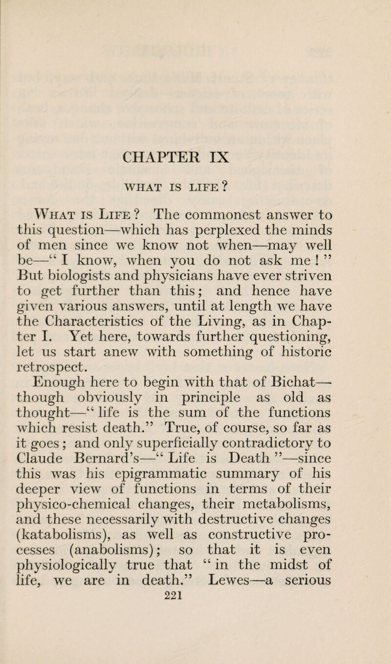 CHAPTER IX WHAT IS LIFE ? What is Life ? The commonest answer to this question—which has perplexed the minds of men since we know not when—may well be—“ I know, when you do not ask me ! ” But biologists and physicians have ever striven to get further than this; and hence have given various answers, until at length we have the Characteristics of the Living, as in Chap¬ ter I. Yet here, towards further questioning, let us start anew with something of historic retrospect. Enough here to begin with that of Bichat—- though obviously in principle as old as thought—“ life is the sum of the functions which resist death.” True, of course, so far as it goes ; and only superficially contradictory to Claude Bernard’s—“ Life is Death ”—since this was his epigrammatic summary of his deeper view of functions in terms of their physico-chemical changes, their metabolisms, and these necessarily with destructive changes (katabolisms), as well as constructive pro¬ cesses (anabolisms); so that it is even physiologically true that “ in the midst of life, we are in death.” Lewes—a serious