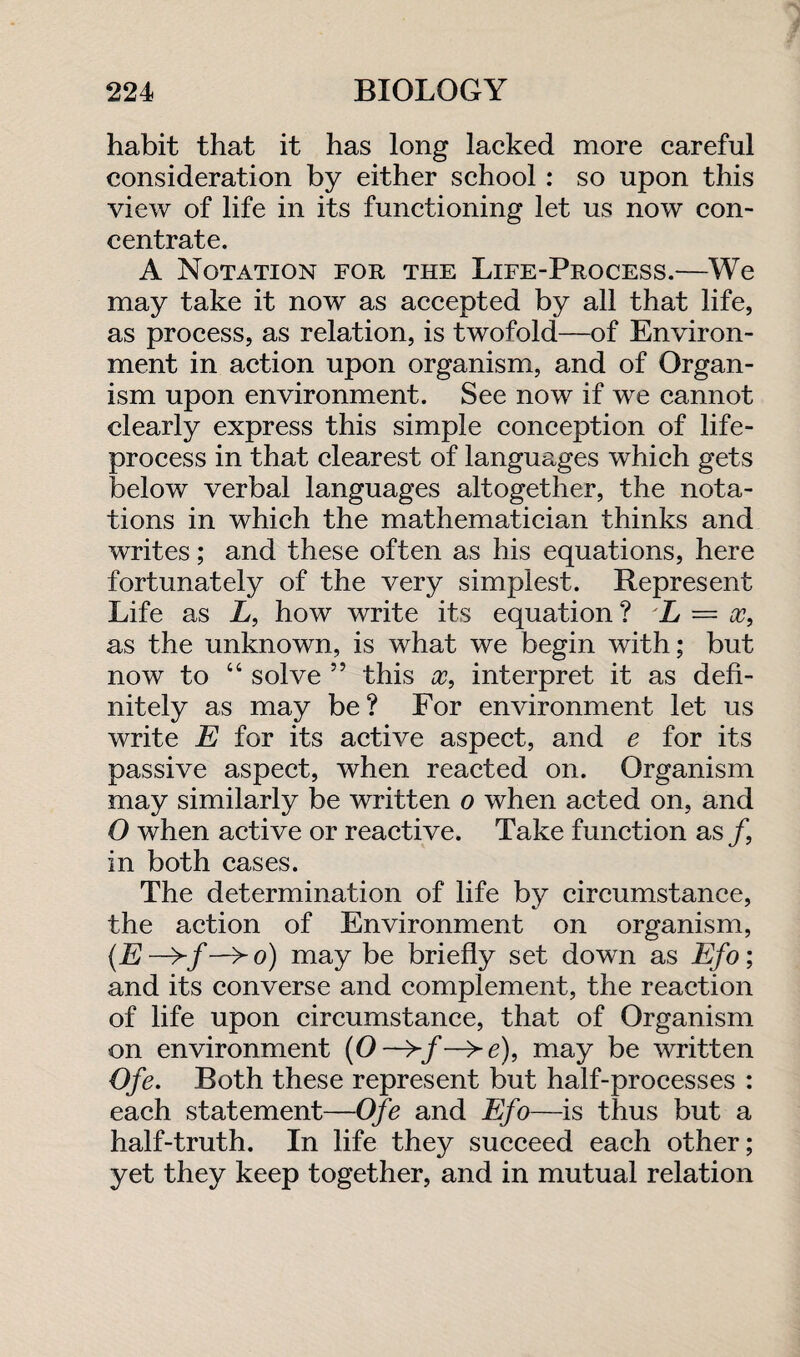 habit that it has long lacked more careful consideration by either school: so upon this view of life in its functioning let us now con¬ centrate. A Notation for the Life-Process.—We may take it now as accepted by all that life, as process, as relation, is twofold—of Environ¬ ment in action upon organism, and of Organ¬ ism upon environment. See now if we cannot clearly express this simple conception of life- process in that clearest of languages which gets below verbal languages altogether, the nota¬ tions in which the mathematician thinks and writes; and these often as his equations, here fortunately of the very simplest. Represent Life as L, how write its equation ? L = x, as the unknown, is what we begin with; but now to “ solve ” this x, interpret it as defi¬ nitely as may be? For environment let us write E for its active aspect, and e for its passive aspect, when reacted on. Organism may similarly be written o when acted on, and O when active or reactive. Take function as/, in both cases. The determination of life by circumstance, the action of Environment on organism, (.E —>/ —> o) may be briefly set down as Efo; and its converse and complement, the reaction of life upon circumstance, that of Organism on environment (O—>/—>e), may be written Ofe. Both these represent but half-processes : each statement—Ofe and Efo—is thus but a half-truth. In life they succeed each other; yet they keep together, and in mutual relation