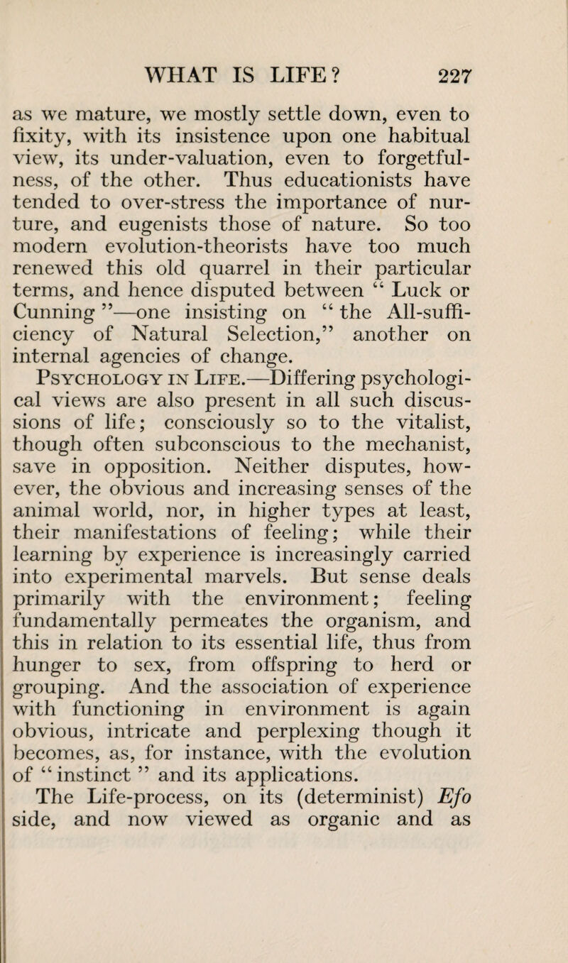 as we mature, we mostly settle down, even to fixity, with its insistence upon one habitual view, its under-valuation, even to forgetful¬ ness, of the other. Thus educationists have tended to over-stress the importance of nur¬ ture, and eugenists those of nature. So too modern evolution-theorists have too much renewed this old quarrel in their particular terms, and hence disputed between “ Luck or Cunning ”—one insisting on “ the All-suffi¬ ciency of Natural Selection,” another on internal agencies of change. Psychology in Life.—Differing psychologi¬ cal views are also present in all such discus¬ sions of life; consciously so to the vitalist, though often subconscious to the mechanist, save in opposition. Neither disputes, how¬ ever, the obvious and increasing senses of the animal world, nor, in higher types at least, their manifestations of feeling; while their learning by experience is increasingly carried into experimental marvels. But sense deals primarily with the environment; feeling fundamentally permeates the organism, and this in relation to its essential life, thus from hunger to sex, from offspring to herd or grouping. And the association of experience with functioning in environment is again obvious, intricate and perplexing though it becomes, as, for instance, with the evolution of “instinct ” and its applications. The Life-process, on its (determinist) Efo side, and now viewed as organic and as