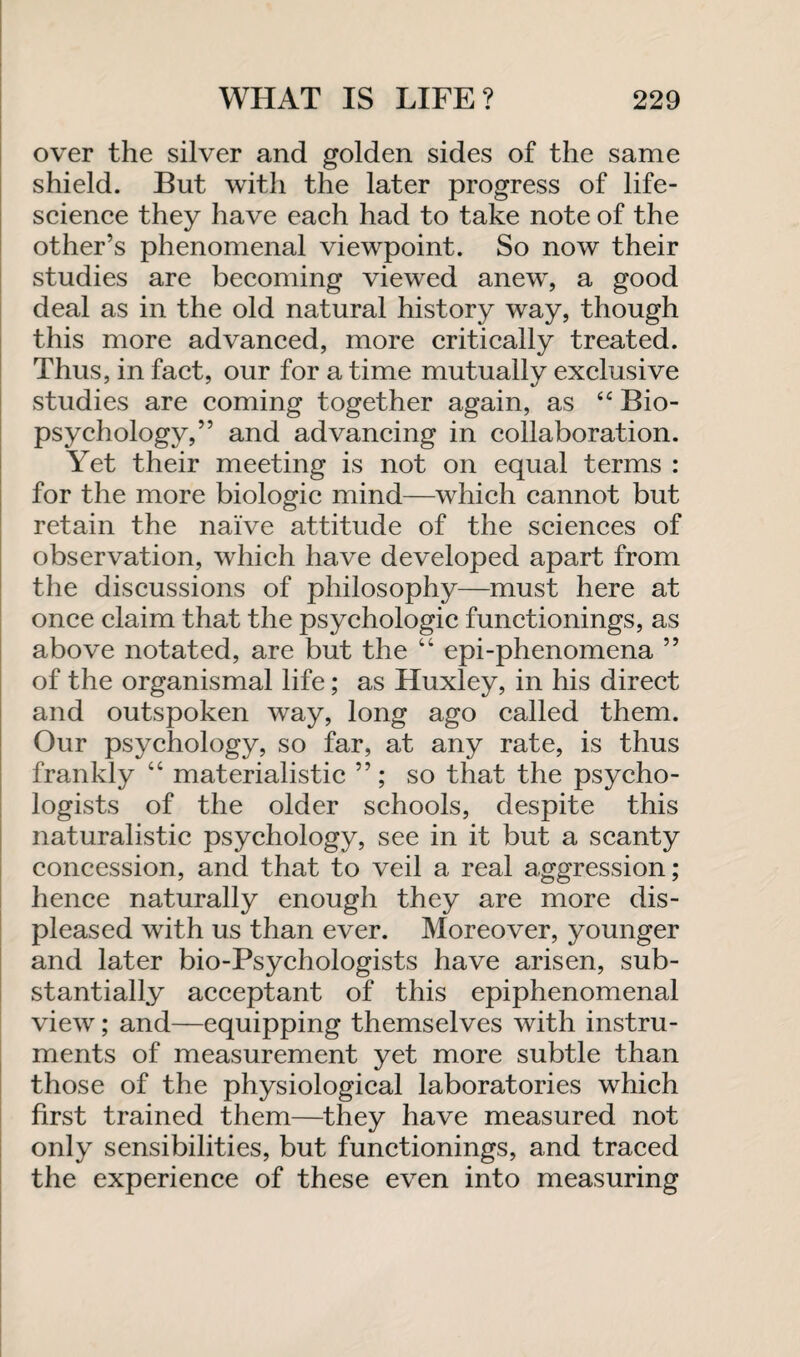 over the silver and golden sides of the same shield. But with the later progress of life- science they have each had to take note of the other’s phenomenal viewpoint. So now their studies are becoming viewed anew, a good deal as in the old natural history way, though this more advanced, more critically treated. Thus, in fact, our for a time mutually exclusive studies are coming together again, as “ Bio¬ psychology,” and advancing in collaboration. Yet their meeting is not on equal terms : for the more biologic mind—which cannot but retain the naive attitude of the sciences of observation, which have developed apart from the discussions of philosophy—must here at once claim that the psychologic functionings, as above notated, are but the “ epi-phenomena ” of the organismal life; as Huxley, in his direct and outspoken way, long ago called them. Our psychology, so far, at any rate, is thus frankly “ materialistic so that the psycho¬ logists of the older schools, despite this naturalistic psychology, see in it but a scanty concession, and that to veil a real aggression; hence naturally enough they are more dis¬ pleased with us than ever. Moreover, younger and later bio-Psychologists have arisen, sub¬ stantially acceptant of this epiphenomenal view; and—equipping themselves with instru¬ ments of measurement yet more subtle than those of the physiological laboratories which first trained them—they have measured not only sensibilities, but functionings, and traced the experience of these even into measuring
