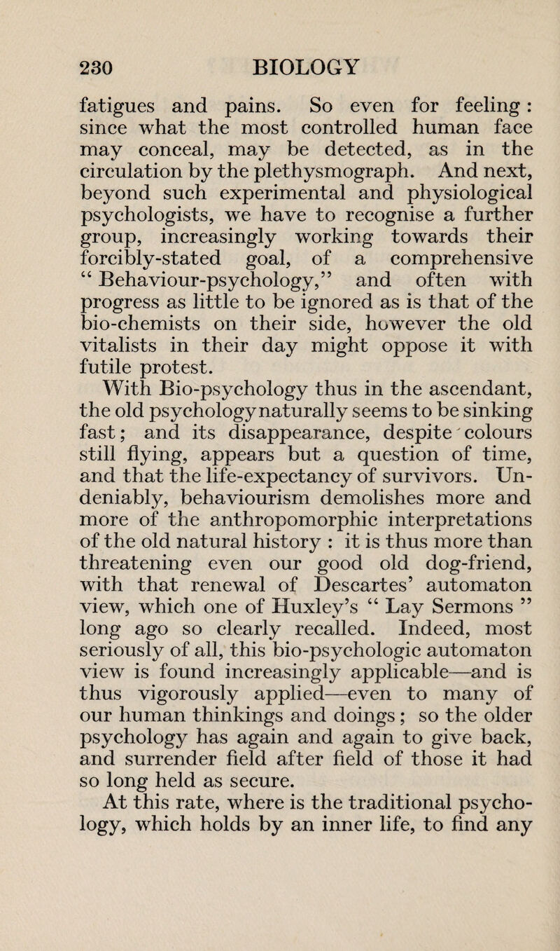 fatigues and pains. So even for feeling: since what the most controlled human face may conceal, may be detected, as in the circulation by the plethysmograph. And next, beyond such experimental and physiological psychologists, we have to recognise a further group, increasingly working towards their forcibly-stated goal, of a comprehensive 44 Behaviour-psychology,” and often with progress as little to be ignored as is that of the bio-chemists on their side, however the old vitalists in their day might oppose it with futile protest. With Bio-psychology thus in the ascendant, the old psychology naturally seems to be sinking fast; and its disappearance, despite colours still flying, appears but a question of time, and that the life-expectancy of survivors. Un¬ deniably, behaviourism demolishes more and more of the anthropomorphic interpretations of the old natural history : it is thus more than threatening even our good old dog-friend, with that renewal of Descartes’ automaton view, which one of Huxley’s 44 Lay Sermons ” long ago so clearly recalled. Indeed, most seriously of all, this bio-psychologic automaton view is found increasingly applicable—and is thus vigorously applied—even to many of our human thinkings and doings ; so the older psychology has again and again to give back, and surrender field after field of those it had so long held as secure. At this rate, where is the traditional psyeho- logy, which holds by an inner life, to find any