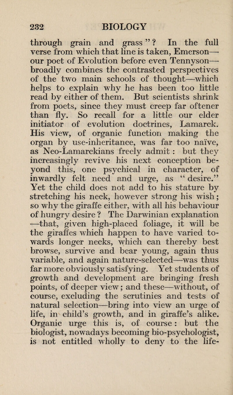 through grain and grass ” ? In the full verse from which that line is taken, Emerson—- our poet of Evolution before even Tennyson—- broadly combines the contrasted perspectives of the two main schools of thought—which helps to explain why he has been too little read by either of them. But scientists shrink from poets, since they must creep far oftener than fly. So recall for a little our elder initiator of evolution doctrines, Lamarck. His view, of organic function making the organ by use-inheritance, was far too naive, as Neo-Lamarckians freely admit : but they increasingly revive his next conception be¬ yond this, one psychical in character, of inwardly felt need and urge, as “ desire.” Yet the child does not add to his stature by stretching his neck, however strong his wish; so why the giraffe either, with all his behaviour of hungry desire ? The Darwinian explanation -—that, given high-placed foliage, it will be the giraffes which happen to have varied to¬ wards longer necks, which can thereby best browse, survive and bear young, again thus variable, and again nature-selected—was thus far more obviously satisfying. Yet students of growth and development are bringing fresh points, of deeper view; and these—without, of course, excluding the scrutinies and tests of natural selection—bring into view an urge of life, in child’s growth, and in giraffe’s alike. Organic urge this is, of course: but the biologist, nowadays becoming bio-psychologist, is not entitled wholly to deny to the life-