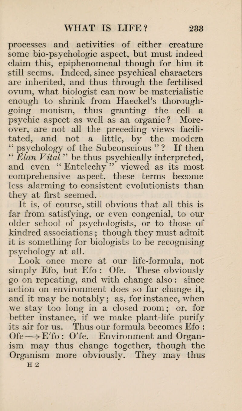 processes and activities of either creature some bio-psychologic aspect, but must indeed claim this, epiphenomenal though for him it still seems. Indeed, since psychical characters are inherited, and thus through the fertilised ovum, what biologist can now be materialistic enough to shrink from Haeckel’s thorough¬ going monism, thus granting the cell a psychic aspect as well as an organic ? More¬ over, are not all the preceding views facili¬ tated, and not a little, by the modern “ psychology of the Subconscious ” ? If then “ Elan Vital ” be thus psychically interpreted, and even “ Entelechy ” viewed as its most comprehensive aspect, these terms become less alarming to consistent evolutionists than they at first seemed. It is, of course, still obvious that all this is far from satisfying, or even congenial, to our older school of psychologists, or to those of kindred associations ; though they must admit it is something for biologists to be recognising psychology at ah. Look once more at our life-formula, not simply Efo, but Efo : Ofe. These obviously go on repeating, and with change also: since action on environment does so far change it, and it may be notably; as, for instance, when we stay too long in a closed room; or, for better instance, if we make plant-life purify its air for us. Thus our formula becomes Efo : Ofe—>-E'fo: O'fe. Environment and Organ¬ ism may thus change together, though the Organism more obviously. They may thus H 2