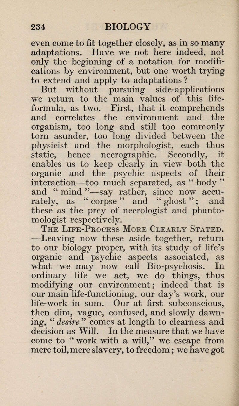 even come to fit together closely, as in so many adaptations. Have we not here indeed, not only the beginning of a notation for modifi¬ cations by environment, but one worth trying to extend and apply to adaptations ? But without pursuing side-applications we return to the main values of this life- formula, as two. First, that it comprehends and correlates the environment and the organism, too long and still too commonly torn asunder, too long divided between the physicist and the morphologist, each thus static, hence necrographic. Secondly, it enables us to keep clearly in view both the organic and the psychic aspects of their interaction—too much separated, as “body” and “ mind ”—say rather, since now accu¬ rately, as “ corpse ” and “ ghost ”; and these as the prey of necrologist and phanto- mologist respectively. The Life-Process More Clearly Stated. -—Leaving now these aside together, return to our biology proper, with its study of life’s organic and psychic aspects associated, as what we may now call Bio-psychosis. In ordinary life we act, we do things, thus modifying our environment; indeed that is our main life-functioning, our day’s work, our life-work in sum. Our at first subconscious, then dim, vague, confused, and slowly dawn¬ ing, “ desire ” comes at length to clearness and decision as Will. In the measure that we have come to “work with a will,” we escape from mere toil, mere slavery, to freedom; we have got