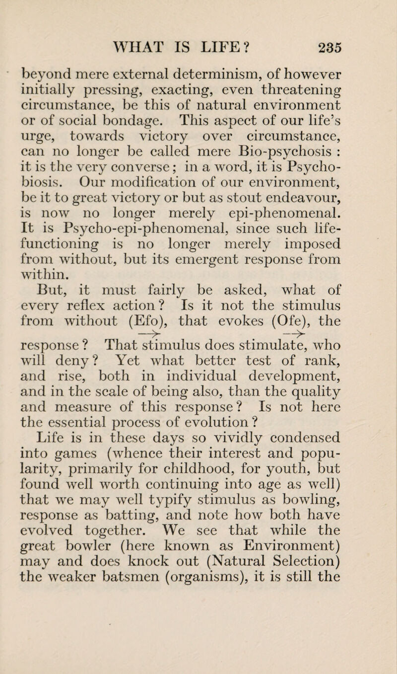 beyond mere external determinism, of however initially pressing, exacting, even threatening circumstance, be this of natural environment or of social bondage. This aspect of our life’s urge, towards victory over circumstance, can no longer be called mere Bio-psychosis : it is the very converse; in a word, it is Psycho- biosis. Our modification of our environment, be it to great victory or but as stout endeavour, is now no longer merely epi-phenomenal. It is Psycho-epi-phenomenal, since such life¬ functioning is no longer merely imposed from without, but its emergent response from within. But, it must fairly be asked, what of every reflex action ? Is it not the stimulus from without (Efo), that evokes (Ofe), the -_ -i>- response ? That stimulus does stimulate, who will deny ? Yet what better test of rank, and rise, both in individual development, and in the scale of being also, than the quality and measure of this response? Is not here the essential process of evolution ? Life is in these days so vividly condensed into games (whence their interest and popu¬ larity, primarily for childhood, for youth, but found well worth continuing into age as well) that we may well typify stimulus as bowling, response as batting, and note how both have evolved together. We see that while the great bowler (here known as Environment) may and does knock out (Natural Selection) the weaker batsmen (organisms), it is still the