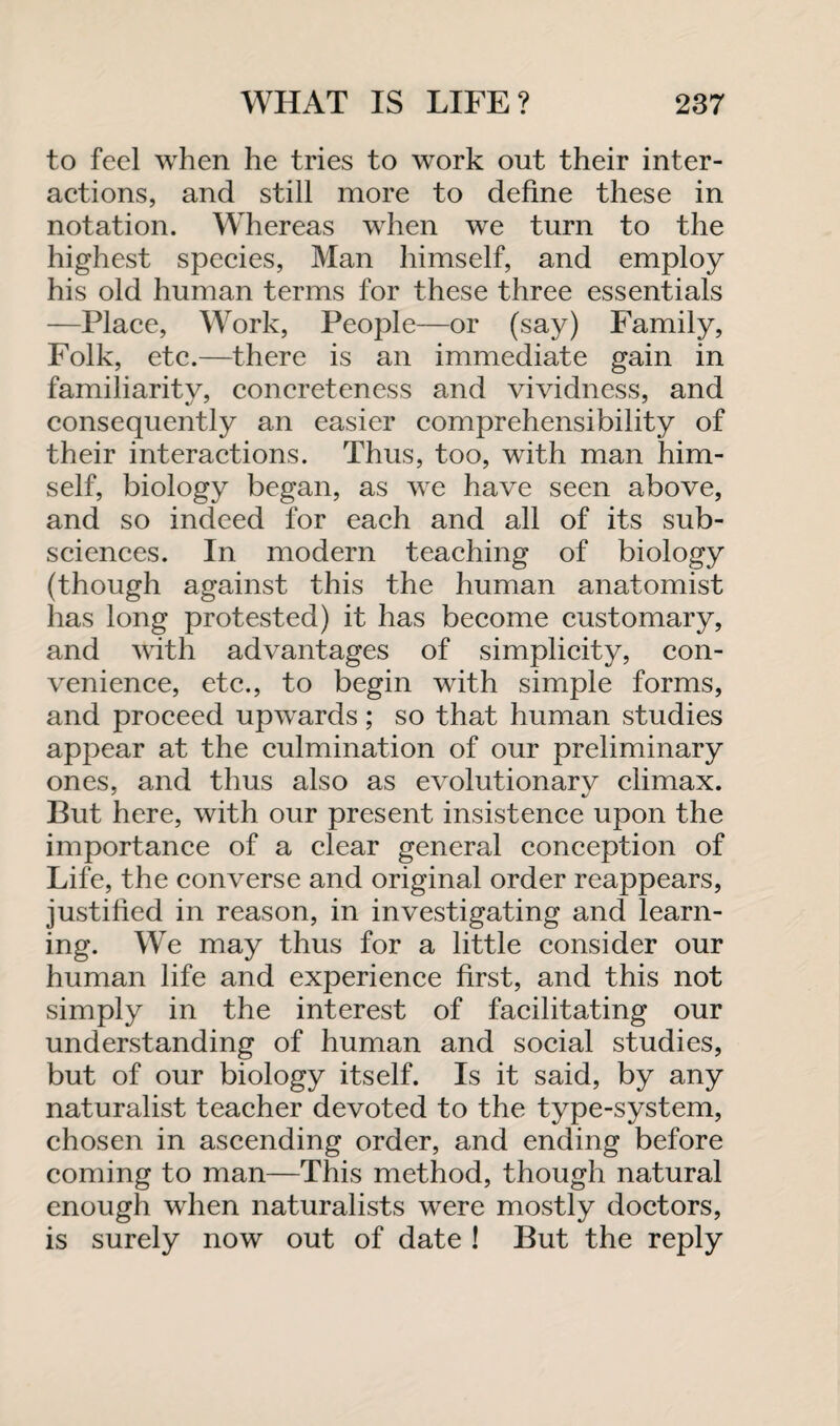 to feel when he tries to work out their inter¬ actions, and still more to define these in notation. Whereas when we turn to the highest species, Man himself, and employ his old human terms for these three essentials —Place, Work, People—or (say) Family, Folk, etc.—there is an immediate gain in familiarity, concreteness and vividness, and consequently an easier comprehensibility of their interactions. Thus, too, with man him¬ self, biology began, as we have seen above, and so indeed for each and all of its sub¬ sciences. In modern teaching of biology (though against this the human anatomist has long protested) it has become customary, and with advantages of simplicity, con¬ venience, etc., to begin with simple forms, and proceed upwards; so that human studies appear at the culmination of our preliminary ones, and thus also as evolutionarv climax. But here, with our present insistence upon the importance of a clear general conception of Life, the converse and original order reappears, justified in reason, in investigating and learn¬ ing. We may thus for a little consider our human life and experience first, and this not simply in the interest of facilitating our understanding of human and social studies, but of our biology itself. Is it said, by any naturalist teacher devoted to the type-system, chosen in ascending order, and ending before coming to man—This method, though natural enough when naturalists were mostly doctors, is surely now out of date ! But the reply