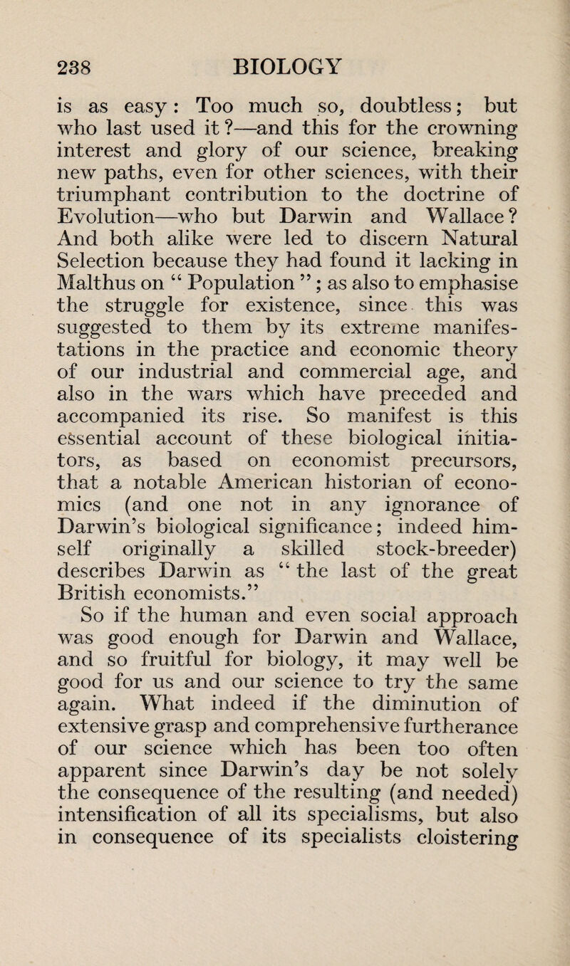 is as easy: Too much so, doubtless; but who last used it ?—and this for the crowning interest and glory of our science, breaking new paths, even for other sciences, with their triumphant contribution to the doctrine of Evolution—who but Darwin and Wallace? And both alike were led to discern Natural Selection because they had found it lacking in Malthus on “ Population ”; as also to emphasise the struggle for existence, since this was suggested to them by its extreme manifes¬ tations in the practice and economic theory of our industrial and commercial age, and also in the wars which have preceded and accompanied its rise. So manifest is this essential account of these biological initia¬ tors, as based on economist precursors, that a notable American historian of econo¬ mics (and one not in any ignorance of Darwin’s biological significance; indeed him¬ self originally a skilled stock-breeder) describes Darwin as “ the last of the great British economists.” So if the human and even social approach was good enough for Darwin and Wallace, and so fruitful for biology, it may well be good for us and our science to try the same again. What indeed if the diminution of extensive grasp and comprehensive furtherance of our science which has been too often apparent since Darwin’s day be not solely the consequence of the resulting (and needed) intensification of all its specialisms, but also in consequence of its specialists cloistering