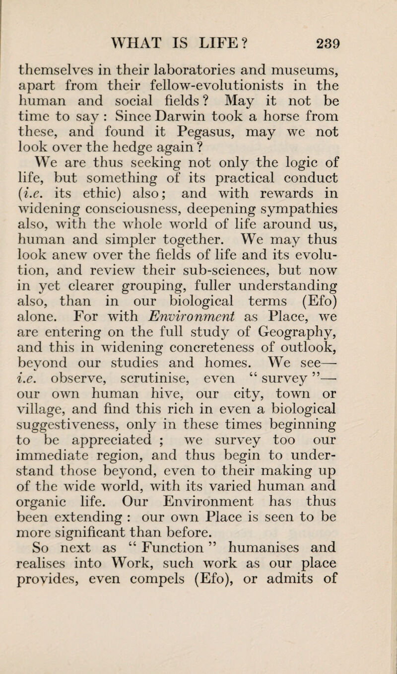 themselves in their laboratories and museums, apart from their fellow-evolutionists in the human and social fields ? May it not be time to say : Since Darwin took a horse from these, and found it Pegasus, may we not look over the hedge again ? We are thus seeking not only the logic of life, but something of its practical conduct (i.e. its ethic) also; and with rewards in widening consciousness, deepening sympathies also, with the whole world of life around us, human and simpler together. We may thus look anew over the fields of life and its evolu¬ tion, and review their sub-sciences, but now in yet clearer grouping, fuller understanding also, than in our biological terms (Efo) alone. For with Environment as Place, we are entering on the full study of Geography, and this in widening concreteness of outlook, beyond our studies and homes. We see— i.e. observe, scrutinise, even “ survey 5 5—• our own human hive, our city, town or village, and find this rich in even a biological suggestiveness, only in these times beginning to be appreciated ; we survey too our immediate region, and thus begin to under¬ stand those beyond, even to their making up of the wide world, with its varied human and organic life. Our Environment has thus been extending : our own Place is seen to be more significant than before. So next as “ Function ” humanises and realises into Work, such work as our place provides, even compels (Efo), or admits of