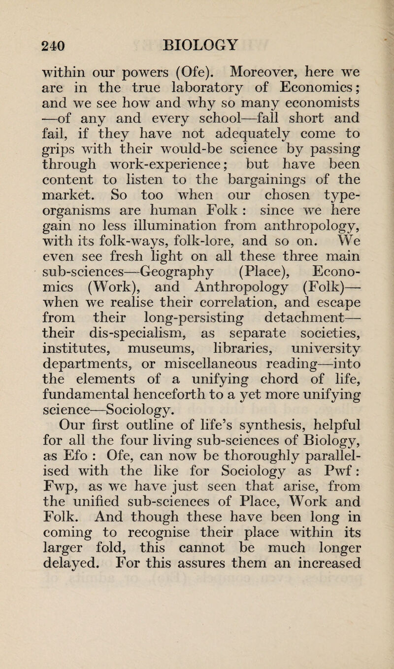 within our powers (Ofe). Moreover, here we are in the true laboratory of Economics; and we see how and why so many economists —of any and every school—fall short and fail, if they have not adequately come to grips with their would-be science by passing through work-experience; but have been content to listen to the bargainings of the market. So too when our chosen type- organisms are human Folk : since we here gain no less illumination from anthropology, with its folk-ways, folk-lore, and so on. We even see fresh light on all these three main sub-sciences—Geography (Place), Econo¬ mics (Work), and Anthropology (Folk)— when we realise their correlation, and escape from their long-persisting detachment— their dis-specialism, as separate societies, institutes, museums, libraries, university departments, or miscellaneous reading—into the elements of a unifying chord of life, fundamental henceforth to a yet more unifying science—Sociology. Our first outline of life’s synthesis, helpful for all the four living sub-sciences of Biology, as Efo : Ofe, can now be thoroughly parallel¬ ised with the like for Sociology as Pwf: Fwp, as we have just seen that arise, from the unified sub-sciences of Place, Work and Folk. And though these have been long in coming to recognise their place within its larger fold, this cannot be much longer delayed. For this assures them an increased