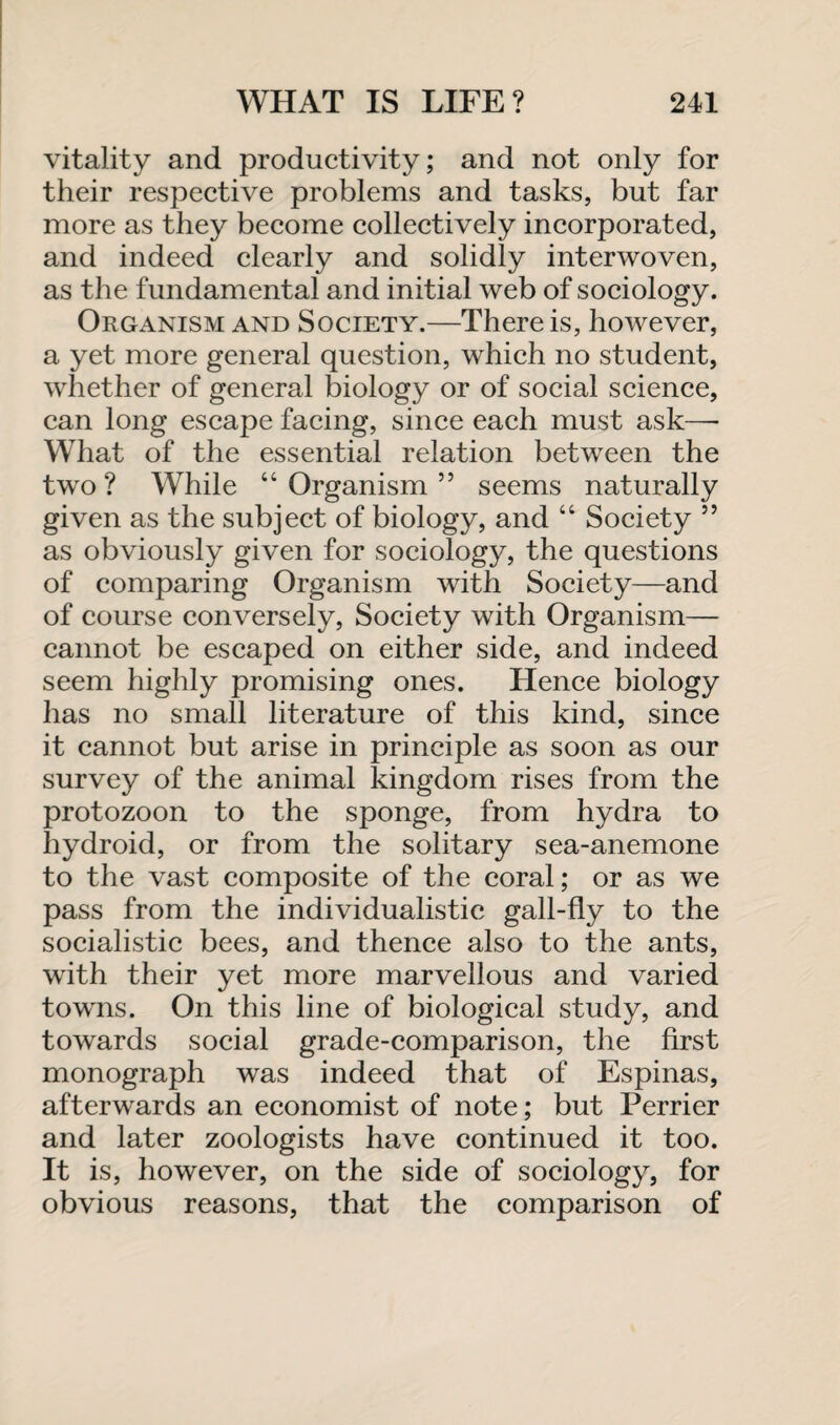 vitality and productivity; and not only for their respective problems and tasks, but far more as they become collectively incorporated, and indeed clearly and solidly interwoven, as the fundamental and initial web of sociology. Organism and Society.—There is, however, a yet more general question, which no student, whether of general biology or of social science, can long escape facing, since each must ask—- What of the essential relation between the two? While “Organism” seems naturally given as the subject of biology, and “ Society ” as obviously given for sociology, the questions of comparing Organism with Society—and of course conversely, Society with Organism— cannot be escaped on either side, and indeed seem highly promising ones. Hence biology has no small literature of this kind, since it cannot but arise in principle as soon as our survey of the animal kingdom rises from the protozoon to the sponge, from hydra to hydroid, or from the solitary sea-anemone to the vast composite of the coral; or as we pass from the individualistic gall-fly to the socialistic bees, and thence also to the ants, with their yet more marvellous and varied towns. On this line of biological study, and towards social grade-comparison, the first monograph was indeed that of Espinas, afterwards an economist of note; but Perrier and later zoologists have continued it too. It is, however, on the side of sociology, for obvious reasons, that the comparison of