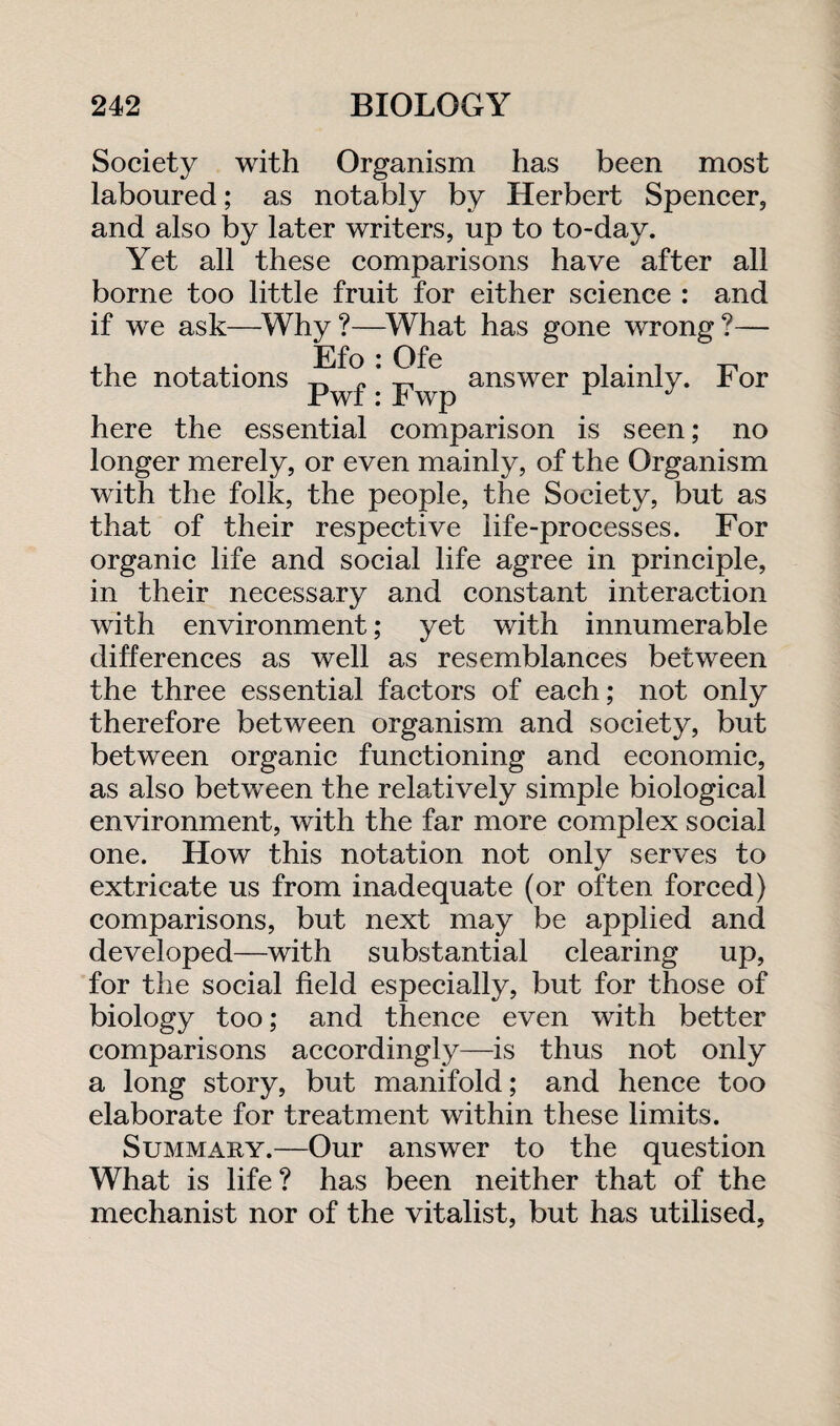 Society with Organism has been most laboured; as notably by Herbert Spencer, and also by later writers, up to to-day. Yet all these comparisons have after all borne too little fruit for either science : and if we ask—Why ?—What has gone wrong ?— Efo : Ofe Pwf: Fwp the notations answer plainly. For here the essential comparison is seen; no longer merely, or even mainly, of the Organism with the folk, the people, the Society, but as that of their respective life-processes. For organic life and social life agree in principle, in their necessary and constant interaction with environment; yet with innumerable differences as well as resemblances between the three essential factors of each; not only therefore between organism and society, but between organic functioning and economic, as also between the relatively simple biological environment, with the far more complex social one. How this notation not only serves to extricate us from inadequate (or often forced) comparisons, but next may be applied and developed—with substantial clearing up, for the social field especially, but for those of biology too; and thence even with better comparisons accordingly—is thus not only a long story, but manifold; and hence too elaborate for treatment within these limits. Summary.—Our answer to the question What is life? has been neither that of the mechanist nor of the vitalist, but has utilised,