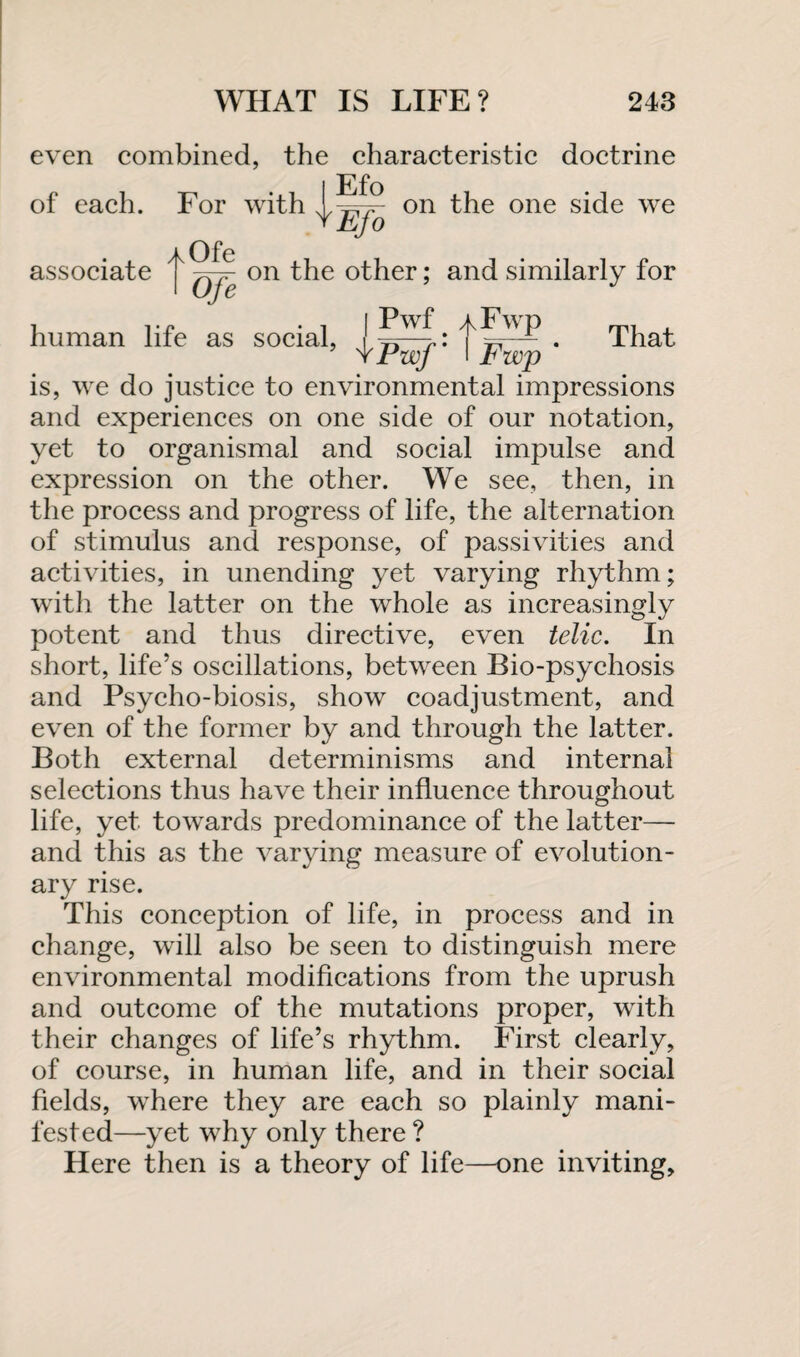 even combined, the characteristic doctrine of each. For with human life as social, That is, we do justice to environmental impressions and experiences on one side of our notation, yet to organismal and social impulse and expression on the other. We see, then, in the process and progress of life, the alternation of stimulus and response, of passivities and activities, in unending yet varying rhythm; with the latter on the whole as increasingly potent and thus directive, even telic. In short, life’s oscillations, between Bio-psychosis and Psycho-biosis, show coadjustment, and even of the former by and through the latter. Both external determinisms and internal selections thus have their influence throughout life, yet towards predominance of the latter— and this as the varying measure of evolution¬ ary rise. This conception of life, in process and in change, will also be seen to distinguish mere environmental modifications from the uprush and outcome of the mutations proper, with their changes of life’s rhythm. First clearly, of course, in human life, and in their social fields, where they are each so plainly mani¬ fested—yet why only there ? Here then is a theory of life—one inviting.