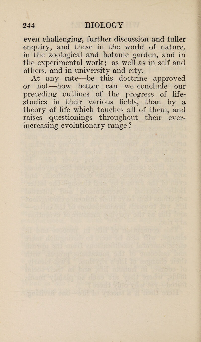 even challenging, further discussion and fuller enquiry, and these in the world of nature, in the zoological and botanic garden, and in the experimental work; as well as in self and others, and in university and city. At any rate—be this doctrine approved or not—how better can we conclude our preceding outlines of the progress of life- studies in their various fields, than by a theory of life which touches all of them, and raises questionings throughout their ever- increasing evolutionary range ?