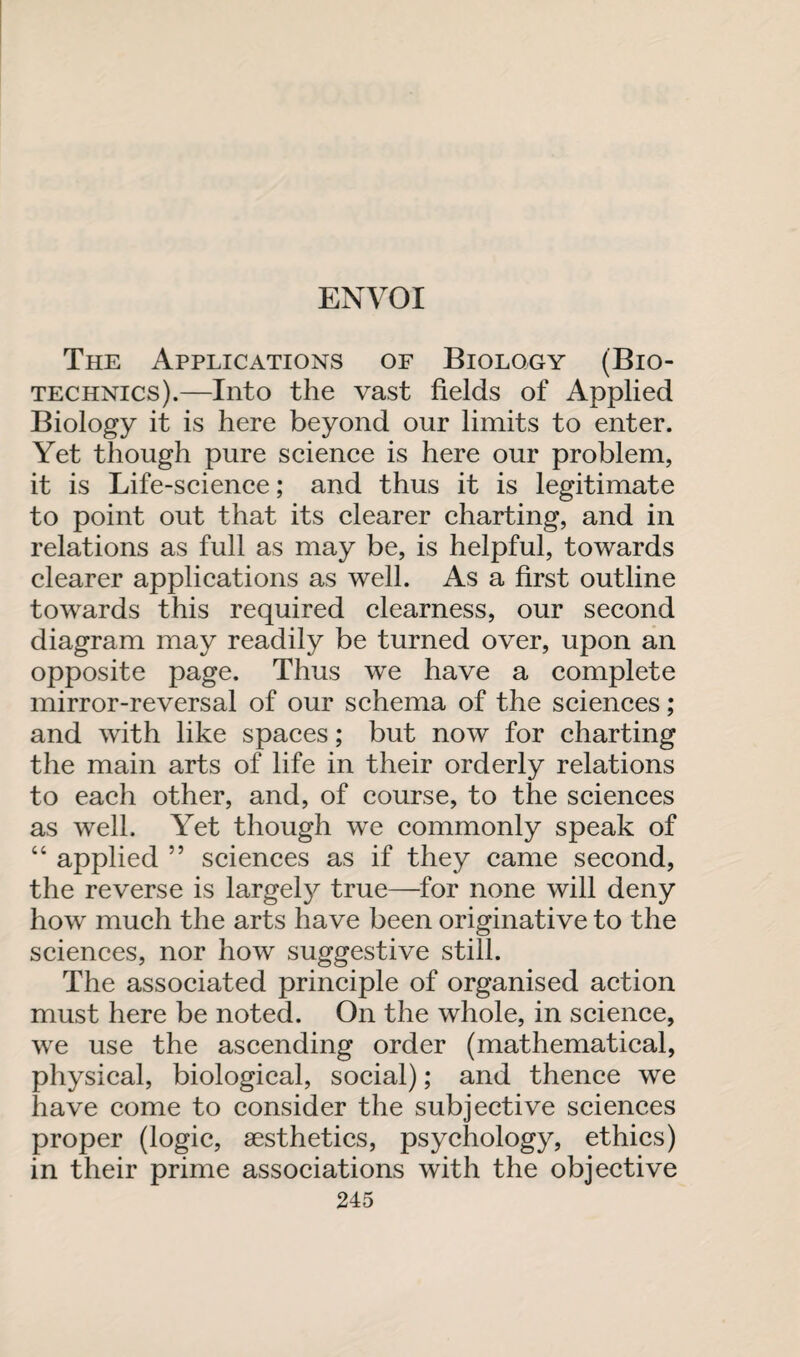 The Applications of Biology (Bio¬ technics).—Into the vast fields of Applied Biology it is here beyond our limits to enter. Yet though pure science is here our problem, it is Life-science; and thus it is legitimate to point out that its clearer charting, and in relations as full as may be, is helpful, towards clearer applications as well. As a first outline towards this required clearness, our second diagram may readily be turned over, upon an opposite page. Thus we have a complete mirror-reversal of our schema of the sciences; and with like spaces; but now for charting the main arts of life in their orderly relations to each other, and, of course, to the sciences as well. Yet though we commonly speak of “ applied ” sciences as if they came second, the reverse is largely true—for none will deny how much the arts have been originative to the sciences, nor how suggestive still. The associated principle of organised action must here be noted. On the whole, in science, we use the ascending order (mathematical, physical, biological, social); and thence we have come to consider the subjective sciences proper (logic, aesthetics, psychology, ethics) in their prime associations with the objective
