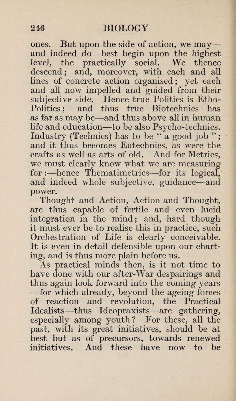 ones. But upon the side of action, we may— and indeed do—best begin upon the highest level, the practically social. We thence descend; and, moreover, with each and all lines of concrete action organised; yet each and all now impelled and guided from their subjective side. Hence true Politics is Etho- Politics; and thus true Biotechnics has as far as may be—and thus above all in human life and education—to be also Psycho-technics. Industry (Technics) has to be “a good job ”; and it thus becomes Eutechnics, as were the crafts as well as arts of old. And for Metrics, we must clearly know what we are measuring for :—hence Thematimetrics—for its logical, and indeed whole subjective, guidance—and power. Thought and Action, Action and Thought, are thus capable of fertile and even lucid integration in the mind; and, hard though it must ever be to realise this in practice, such Orchestration of Life is clearly conceivable. It is even in detail defensible upon our chart¬ ing, and is thus more plain before us. As practical minds then, is it not time to have done with our after-War despairings and thus again look forward into the coming years —for which already, beyond the ageing forces of reaction and revolution, the Practical Idealists—thus Ideopraxists—are gathering, especially among youth? For these, all the past, with its great initiatives, should be at best but as of precursors, towards renewed initiatives. And these have now to be