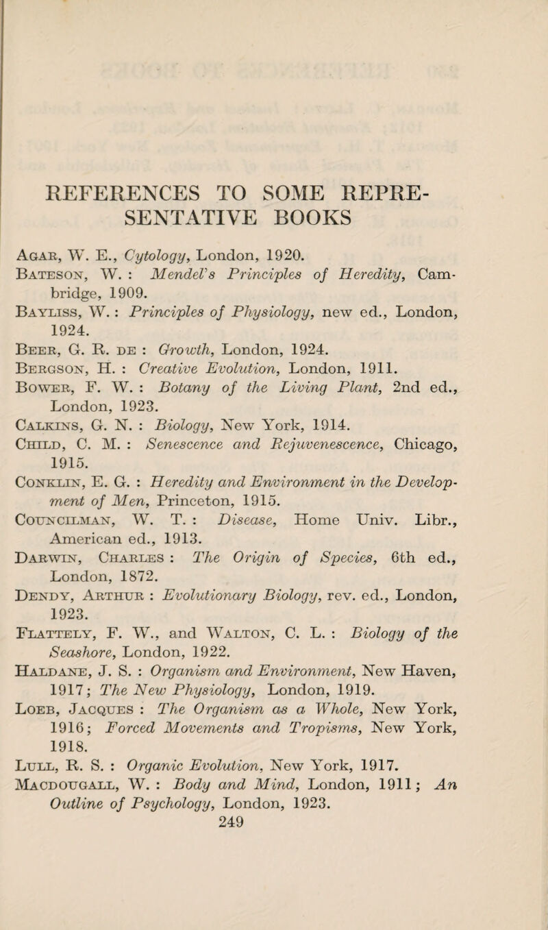 REFERENCES TO SOME REPRE¬ SENTATIVE BOOKS Agar, W. E., Cytology, London, 1920. Bateson, W. : Mendel's Principles of Heredity, Cam¬ bridge, 1909. Bayliss, W.: Principles of Physiology, new ed., London, 1924. Beer, G. R. de : Growth, London, 1924. Bergson, H. : Creative Evolution, London, 1911. Bower, F. W. : Botany of the Living Plant, 2nd ed., London, 1923. Calkins, G. N. : Biology, New York, 1914. Child, C. M. : Senescence and Rejuvenescence, Chicago, 1915. Conklin, E. G. : Heredity and Environment in the Develop¬ ment of Men, Princeton, 1915. Councilman, W. T. : Disease, Home Univ. Libr., American ed., 1913. Darwin, Charles : The Origin of Species, 6th ed., London, 1872. Dendy, Arthur : Evolutionary Biology, rev. ed., London, 1923. Flattely, F. W., and Walton, C. L. : Biology of the Seashore, London, 1922. Haldane, J. S. : Organism and Environment, New Haven, 1917; The New Physiology, London, 1919. Loeb, Jacques : The Organism as a Whole, New York, 1916; Forced Movements and Tropisms, New York, 1918. Lull, R. S. : Organic Evolution, New York, 1917. Macdougall, W. : Body and Mind, London, 1911; An Outline of Psychology, London, 1923.