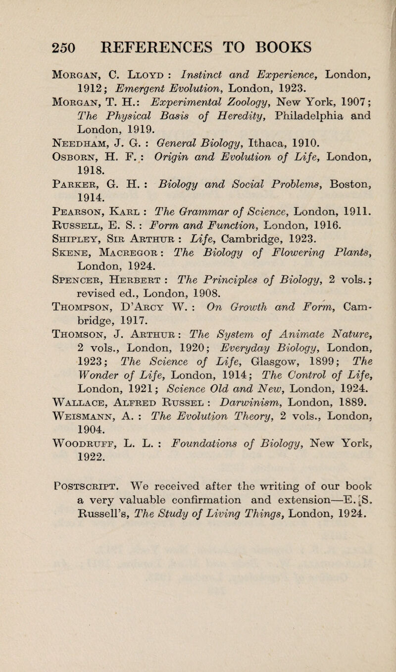 Morgan, C. Lloyd : Instinct and Experience, London, 1912; Emergent Evolution, London, 1923. Morgan, T. H.: Experimental Zoology, New York, 1907; The Physical Basis of Heredity, Philadelphia and London, 1919. Needham, J. G. : General Biology, Ithaca, 1910. Osborn, H. F. : Origin and Evolution of Life, London, 1918. Parker, G. H. : Biology and Social Problems, Boston, 1914. Pearson, Karl : The Grammar of Science, London, 1911. Bussell, E. S. : Form and Function, London, 1916. Shipley, Sir Arthur : Life, Cambridge, 1923. Skene, Macregor : The Biology of Flowering Plants, London, 1924. Spencer, Herbert : The Principles of Biology, 2 vols.; revised ed., London, 1908. Thompson, D’Arcy W. : On Growth and Form, Cam¬ bridge, 1917. Thomson, J. Arthur : The System of Animate Nature, 2 vols., London, 1920; Everyday Biology, London, 1923; The Science of Life, Glasgow, 1899; The Wonder of Life, London, 1914; The Control of Life, London, 1921; Science Old and New, London, 1924. Wallace, Alfred Russel : Darwinism, London, 1889. Weismann, A. : The Evolution Theory, 2 vols., London, 1904. Woodruff, L. L. : Foundations of Biology, New York, 1922. Postscript. We received after the writing of our book a very valuable confirmation and extension—E.-S. Russell’s, The Study of Living Things, London, 1924.