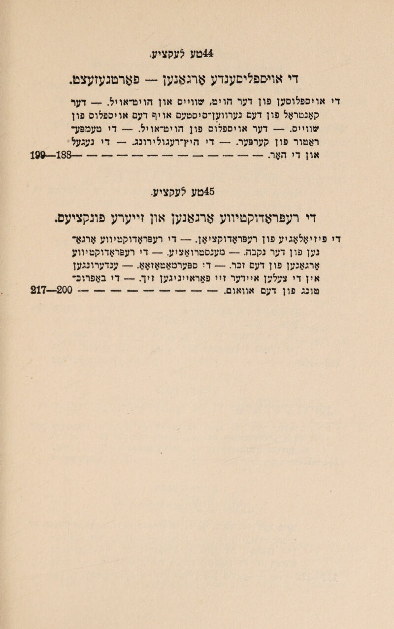 44טע צעקציע־ די אױטפליםענדע ארגאנען — פארטגעזעצט• די אויםפלוםען פון דער הוימ, שװײם און הויפדאויל. ״- דער קאנטראל פון דעם נערװען־סיםטעם אויף דעם אויספלום פון שװײס. — דער אויספלום פון הויט־אויל. — די טעמפע״ ראטור פון קערפער. — די היץ־רעגולירונזנ — די נעגעל און די דד^ר. ---188—^19 45טע לעקציע. די רעפראדוקטױוע ארגאנען און זײערע פונקציעם. די פיזיאלאגיע פון רעפראדוקציאן. — די רעפראדוקטיװע ארגא• נען פון דער נקבה. — מענסטרואציע. — די רעפראדוקטױוע ארגאנען פון דעם זכר. — די ספערמאטאזאא. — ענדערונגען אין די צעלען אײדער זײ פאראײניגען זיך. — די באפרוכ־ טונג פון דעם אװאום.- 200—217