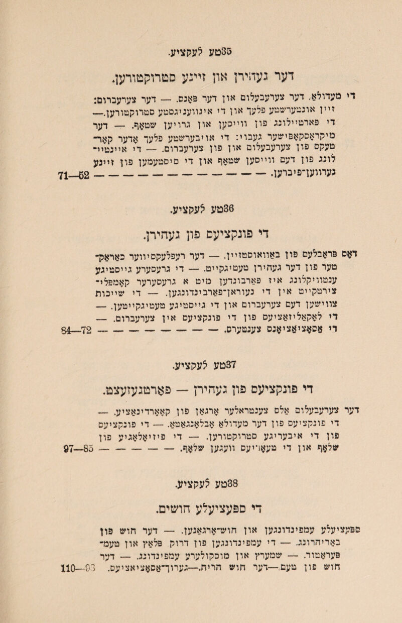 35טע ^עקציע. דער געהירן און זײנע סטרוקטורען* די מעדולא, דער צערעבעלום און דער פ>ןנס. — דער צערעברום: זײן אונטערשטע פלעך און די אינװעניגסטע סטרוקטורען.— די פארטײלונג פון װײסען און גרויען שטאף. — דער מיקראםקאפישער געבוי: די אויבערשטע פלעך אדער קאר־ טעקס פון צערעבעלום און פון צערעברום. — די אײנטיײ לונג פון דעם ווייסען שטאף און די םיםטעמען פון זײנע גערװען־פיברען.___ 71—62 36טע ^עקציע. די פונקציעם פון געהירן. דאם פראבלעם פון באוואוסטזײן. — דער רעפלעקסיווער כאראק־ טער פון דער געהירן טעטיגקייט. — די גרעסערע גייסטיגע ענטװיקלונג איז פארבונדען מיט א גרעסערער קאמפלי־ צירטקײט אין די נעוראךפארבינדונגען. — די שײכוןן צװישען דעם צערעברום און די גײסטיגע טעטיגקײטען. — די לאקאליזאציעס פון די פונקציעס אין צערעברום. — די ^סן^צי־ןזציאנס צענטערס.-— 72__4§ 37טע ^עקציע. די פונקציעם פון געהירן — פארטגעזעצט. דער צערעבעלופ אלם צענטראלער ארגאן פון קאארדינאציע. — די פונקציעס פון דער מעדולא אבלאנגאטא. — די פונקציעס פון די איבעריגע םטרוקטורען. — די פיזיאלאגיע פון שלאף און די טעאױיעס װעגען שלאף.- 85—97 38טע ?עקציע. די םפעציעלע חושים. פפעציעלע עמפינדונגען און חוש־ארגאנען. — דער חוש פון באריהרונג. — די עמפינדונגען פון דרוק פלאץ און טעמ־ פעראטור. — שמערץ און מוםקולערע עמפינדונג. — דער חוש פון טעם־—דער חוש הריח.—גערוך־עסאציאציעס. 03—110