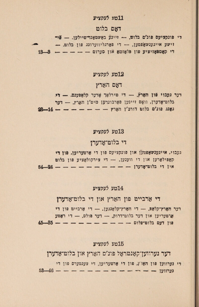 11טע לעקציע דאס בלוט די נוננןציעס פוג׳ם בלוט. — זײנע באשטןןנד־־טײלען. ״״ זישע אויגענשאפטען. ״״ די פארגלױוערונג פון בלוט. — ' רי קאמפןןזיציע פון פלאזמ^ און סערופ — 3--13 12טע לעקציע דאס הארץ דער געבוי 6ון הארץ. —■ די טירלאך אדער קלאוענס. 1>, בלוט-אדערן, װאס זײנען פארבונדען מיט׳ן הערץ. — דן^ף גאנג פונ׳ם בלוט דורכ׳ן חארץ-- ^-- 14•*^ 13טע לעקציע די בלוט־אדעדן געבוױ אװגענשאפט׳ען און פונקציעם פון די ארטעריען, פון די קאפילארען און די װענען. — די צירקולאציע פון בלוט אין די בלוט־אדערן-— — ^--—־״ — 24—34 14טע לעקציע דיי ארבײט פון הארץ און די בלוט־אדערן דער הארץ־קלאפ. — די הארץ־קלאננען. — די ארבײט פון די ארטעריען און דער בלוט־דרלק. — דער פולס. — די ראטע פון דעם בלוט־פלום --— — 35—45 15טע לעקציע דער נערװען־קאנטראל פוג׳ס הארץ און בלוט־אדערן די נערװען פון האוץ, פון די ארטעריען, די צענטערס פון די נערװען--------- 46—53