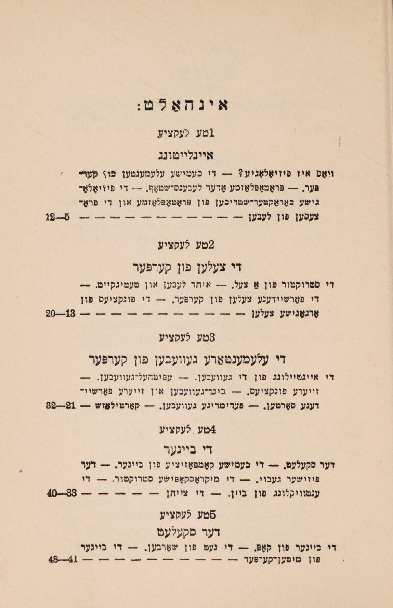 אינהן^ולט: 1מע ק׳עקציע אײנלײטדנג ויאס איז פיזי^ל^גיע? — די כעמישע עלעמענטען קעף- ׳ פער. — פראטאפלאזמע אדער לעבענס־שטאף. — די פיזויזזל^- גישע באראקטער־שטריבען פון ^ראטאפלאזמע און די פר^- צעסען פון לעבען - ---*-- ^12 2טע ^עקציע די צעלען פון קערפער די סטרוקטור פון א צעל. — איהר לעבען און טעטיגקײט. — די פ^רשײדעגע צעלען פון קערפער. — די פוגקציעם פון ארגאנישע צעלען--—- —-13—20 3טע לעקציע די עלעמענטערע געװעבען פון קערפער די אײנטײלונג פון די געװעבען. ~ עפיטחעל־געװעבען. — זײערע פוגקציעם. — בינד־געװעבען און זײערע פערשײ- דענע ס^רטען. — פעדימדיגע געװעבען. — קארטילעזש — 21—82 4טע. צעקציע די בײנער דער סקעלעט. — די נעמישע קאמםאזיציע פון בײנער. פיזישער געבוי. — די מיקראסקאפישע סטרוקטור. ענטװיקלונג פון בײן. — די צײהן- 5טע לעקציע דער םקעלעט די בײנער פון קא6. — די נעט פון שארבען. — די בײבער פון מיטען־קערפער - --— 11—48 — דער — דז - 33—40