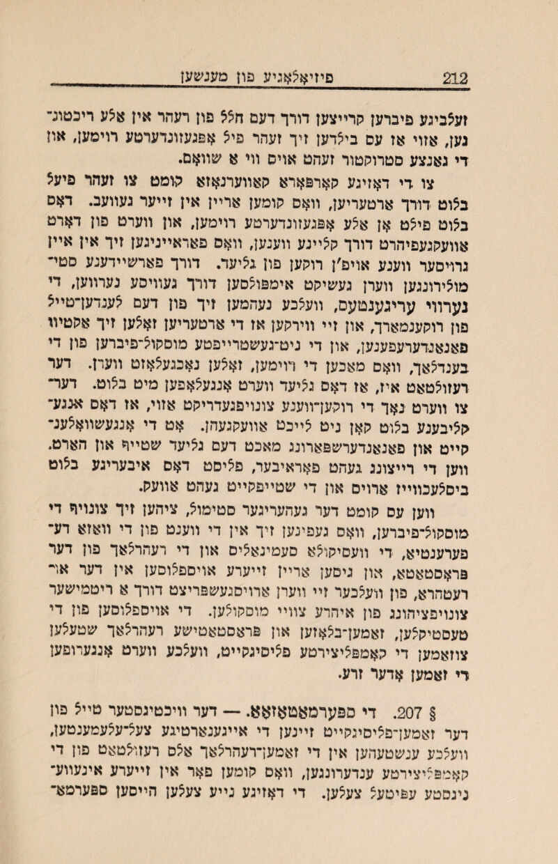 212 פיזיאצאגיע פחמענשען זעצביגע פיברען קרײצען דורך דעם הלל פון רעהר אין 8צע ריכטונ״ נען, אזוי אז עס בי^דען זיך זעהר פי^ אפנעזונדערטע רוימען, און די גאנצע סטרוקטור זעהט אויס ולי א שװאם. צו די דאזיגע קארפארא קאװערנאזא טמט צו זעהר פיעצ ב^וט דורר ארטעריען, װאס קומען ארײן אין זײער געװעב. דאס ב^וט פי־צט אן א^ע אפגעזונדערטע רוימען, און װערט פון דארט אװעקגעפיהרט דורך ק^ײנע װענען, װאס פאראײניגען זיך אין אײן גרו־יסער װענע אויפ׳ן רוקען םון גיציעד. דורך פארשײדענע סטײ מו^ירונגען װערן געשיקט אימפוצסען דורך געװיסע נערװען, די נערוױ עריגענטעס, װעיצכע נעהמען זיך פון דעם ^ענדעךטײצ פון רוקענמארה און זײ װירקען אז די ארטעריען זא^ען זיך אקטיױ פאנאנדערעפענען, און די ניט־געשטרײפטע מוםקויצ־פיברען פון די בענד^אך, װאם מאכען די רוימען, זאצען נאכגע^אזט װערן. דער רעזו^טאט איז, אז דאס ג^יעד װערט אנגעיצאפען מיט ביצוט. דער־ צו װערט ינאך די רוקען״װענע צונויפגעדריקט אזוי, אז דאם אנגע־ קציבענע ביצוט קאן ניט ^ײכט אװעקגעהן. אט די אנגעשװאיצענ־ קײט און פאנאנדערשפארונג מאכט דעם גציעד שטײר און הארט. װען די רײצונג געהט פאראיבער, פאיםט דאס איבעריגע ב^וט ביס^עכװײז ארויס און די שטײפקײט געהט אװעק. װען עס קומט דער געהעריגער םטימוצ, ציהען זיך צונויר די מוסקוצ־פיברען, װאס געפינען זיך אין די װענט פון די װאזא דע־ פערענטיא, די װעםיקו^א םעמינא^ים און די רעהריצאך פון דער פראסטאטא, און גיםען ארײן זײערע אויספאוסען אין דער אױ רעטהרא, פון װעצכער זײ װערן ארויסגעשפריצט דורך א ריטמישער צונויפציהונג פון איהרע צװײ מוסקו^ען. די אויםפצוסען פון די טעםטיקצען, זאמען־ב^אזען און פראסטאטישע רעהרצאך שטע^ען צוזאמען די קאמפציצירטע פ^יסיגקײט, װעצכע װערט אנגערופען רי זאמען אדער זרע״ § 207. די ספערמאטאזאא. — דער װיכטיגםטער טײצ פון דער זאמען־פיציסיגקײט זײנען די אײגענארטיגע צעיצ־עיצעמענטעז, װעצכע ענשטעהען אין די זאמעךרעהר^אך איצס רעזו^טאט פון די קאמפ^יצירטע ענדערונגען, װאס קומען פאר אין זײערע אינעװע־ גיגסטע עפיטעצ צע^ען. די דאזיגע נײע צע^ען הײסען ספערמא־