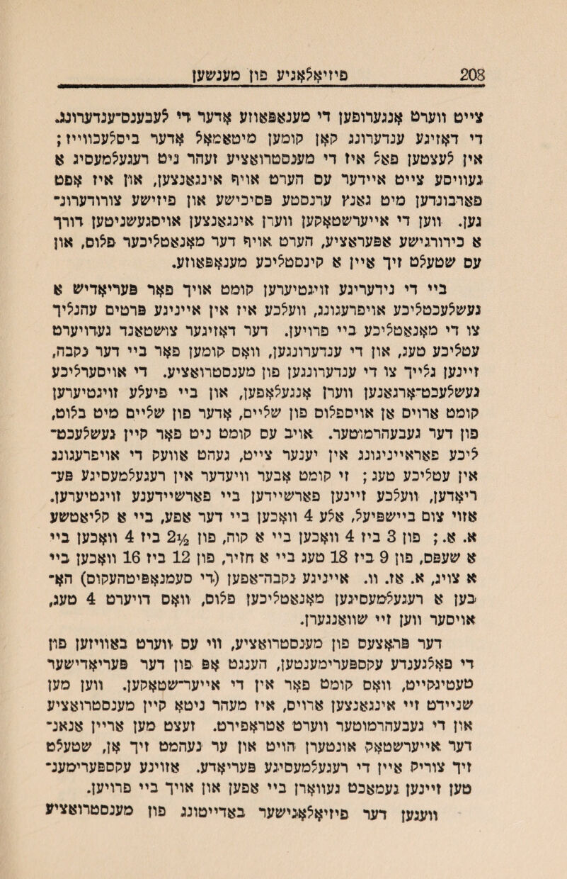 208 םיזיא^אגיע פון מענשעז צײט װערט אנגערוםען די מענאפאוזע אדער די ^עבענס־ענדערונג די דאזיגע ענדערונג קאן קומען מיטאמא^ אדער ביס^עכװײז; אין ^עצטען םאצ איז די מענסטרואציע זעהר ניט רעגע^מעסיג ^ געװיסע צײט אײדער עס העדט אויר אינגאנצען, און איז אםט פארבונדען מיט גאנץ ערנסטע פסיכישע און פיזישע צורודערונ• גען. װען די אײערשטאקען װערן .אינגאנצען אויסגעשניטען דורר א כירורגישע אפעראציע, הערט .אויף דער מאנאט^יכער םאום, און עס שטע^ט זיך אײן א קינסטיציכע מענאפאוזע. בײ די נידעריגע זױגטיערען קומט אויך פאר פעריאדיש א נעש^עכט^יכע אויפרעגונג, װע^כע איז אין אײניגע פרטים עהנציר צו די מאנאט^יכע בײ פרויען. דער דאזיגער צו־שטאנד געדויערט עט^יכע טעג, און די ענדערונגען, װאס קומען פאר בײ דער נקבה, זײנען גצײך צו די ענדערונגען פון מענסטרואציע. די אויסעריציכע געש^עכט־ארגאנען װערן אנגעיצאםען, און בײ פיעאע זויגטיערען קומט ארוים אן אויספ^וס פון שיצײם, אדער פון שיצײם מיט ביצוט, פון דער געבעהרמוטער. אויב עס קומט ניט פאר קײן געש^עכט־ איכע פאראײניגונג אין יענער צײט, געהט אװעק די אויפרעגונג אין עטציכע טעג; זי קומט אבער װיעדער אין רעגעיצמעסיגע פע־ ריאדען, װע^כע זײנען פארשײדען בײ פארשײדענע זויגטיערען. אזוי צום בײשפיע^, א^ע 4 װאכען בײ דער אפע, בײ א קיציאטשע א. א.; פון 3 ביז 4 װאכען בײ א קוה, פוז ^^2 ביז 4 װאכען בײ א שעפס, פון 9 ביז 18 טעג בײ א חזיר, פון 12 ביז 16 װאכען כײ א צויג, א. אז. װ. אייניגע נקבה־אפען (די סעמנאפיטהעקוס) הא• בען א רעגעיצמעסיגען מאנאט^יכען פ^וס, •װאס דויערט 4 טעג, אויסער װען זײ שװאנגערן. דער פראצעס פון מענסטרואציע, װי עס •װערט באװיזען פון די פאצגענדע עקספערימענטען, הענגט אפ פון דער פעריאדישער טעטיגקײט, װאם קומט פאר אין די אײער־שטאקען. װען מען שנײדט זײ אינגאנצען ארוים, איז מעהר ניטא קײן מענסטרואציע און די געבעהרמוטער װערט אטראפירט. זעצט מען ארײן אנאנ־ דער אײערשטאק־ אונטערן הויט און ער ינעהמט זיך אן, שטעצט זיך צוריק אײן די רעגעצמעסיגע פעריאדע. אזוינע עקספערימענ־ טען זײנען געמאכט געװארן בײ אפען און אויך בײ פרויען. װעגען דער פיזיא^אגישער באדײטונג פון מענסטרואציע