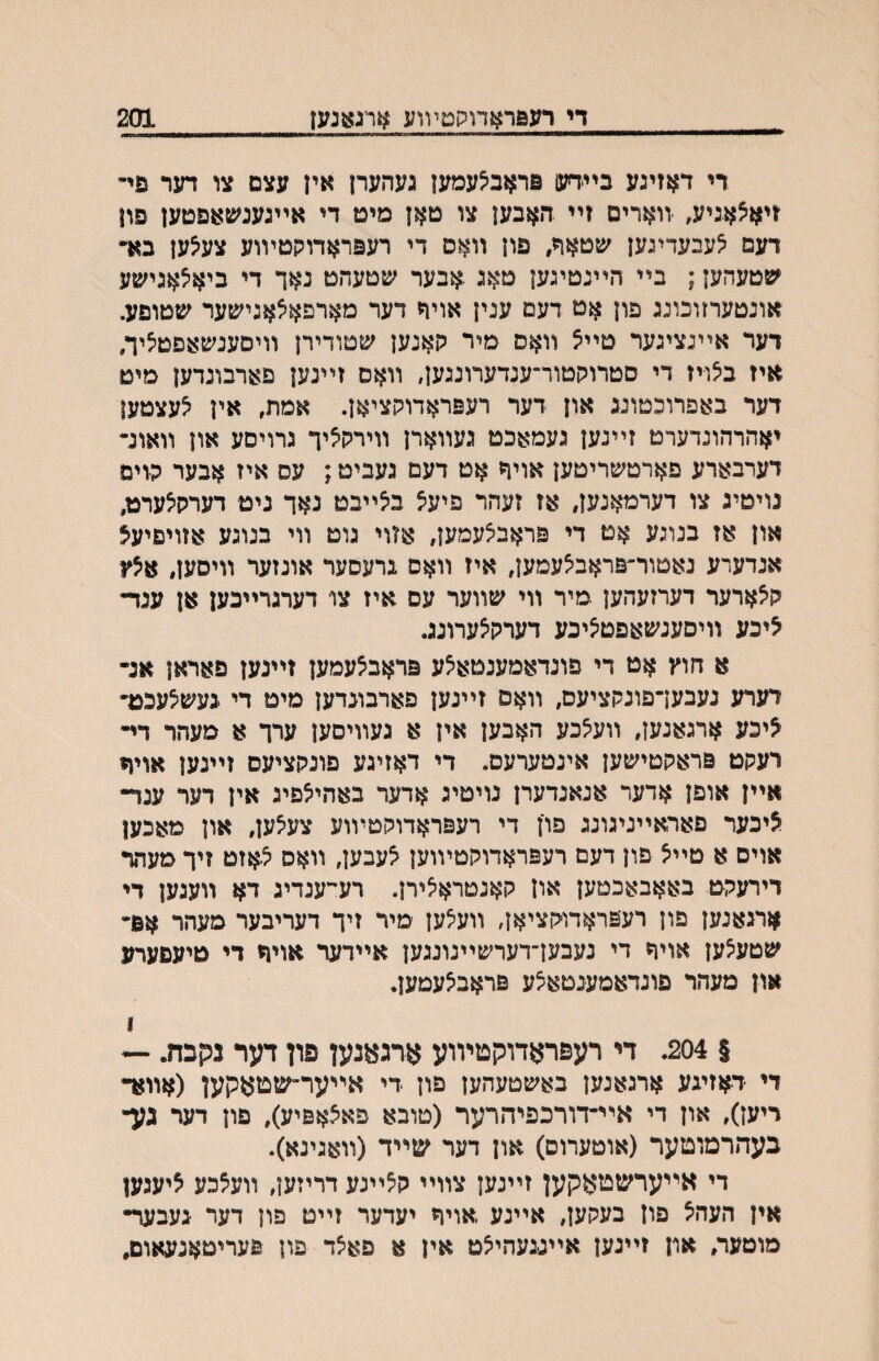די^סראדוקטױוע את^נען 201 רי דאזיגע בײ-דעו פראב^עמען געהערן אין עצם צו דער פײ זיאצאניע, •װארים זײ האבען צו טאן מיט די אײגענשאפטען פון דעם ^עבעדינען שטאףי, פון װאם די רעפראדוקטױוע צע^ען בא• שטעהען; בײ הײנטיגען טאג .אבער שטעהט נאר די ביאצאגישע אונטערזוכונג פון אט דעט ענין אויףי דער מארפא^אגישער שטופע. דער אײנציגער טײ5 װאם מיר האנען שטודירן װיםענשאפטיציד, איז ביצויז די םטרוקטור־ענדערונגען, װאם זײנען פארבונדען מיט דער באפרוכמונג און דער רעפראדוקציאן. אמת, אין ^עצטען יאהרהונדערט זײנען געמאכט געװארן װירקיציך גרויםע און װאונ• דערבארע פארטשריטען אויר אט דעם געביט; עם איז אבער קוים נויטיג צו דערמאנען, אז זעהר פיעצ ביצײבט נאך ניט דערקיצערט, און אז בנוגע אט די פראביצעמען, אזוי גוט װי בנוגע אזויםיעצ אנדערע נאטור׳פראביצעמען, איז װאס גרעסער אונזער װיםען, אצץ ק^ארער דערזעהען מיר װי שװער עם איז צו־ דערגרײבען אן ענד• ^יכע װיסענשאפטיציכע דערקצערונג. א חוץ אט די פונדאמענטא^ע פראבצעמען זײנען פאראן אנ- רערע נעבעךפונקציעס, װאם זײנען פארבונדען מיט די געש^עכט״ ^יכע ארגאנען, װעיצכע האבען אין א געװיםען ערך א מעהר דײ רעקט פראקטישען אינטערעס. די דאזיגע פונקציעס זײנען אוױי אײן אופן אדער אנאנדערן נויטיג אדער באהי^פיג אין דער ענד- ^יכער פאראײניגונג פון די רעפראדוקטיװע צע^ען, און מאכען אויס א טײיצ פון דעם רעפראדוקטױוען ^עבען, װאס צאזט זיך מעהר דירעקט באאבאכטען און קאנטראיצירן. רעי־ענדיג דא װעגען די ארגאנען פון רע־פראדוקציאן, װעצען מיר זיך דעריבער מעהר אפ• שטעצען אויח די נעבען־דערשײנונגען אײדער אויף די טיעםערע און מעהר פונדאמענטאיצע פראביצעמען. 1 § 204. די רעפראדוקטיװע אדגאנען פון דער נקבה. — די דאזיגע ארגאנען באשטעהען פון די אײער״שטאקען (אװא- ריען), און די אײ־דורכפיהרער (טובא פאיצאפיע), םון דער גע• כעהרמוטער (אוטערוס) און דער שײד (װאגינא). די אײערשטאקען זײנען צװײ קיצײנע דריזען, װעצכע ציעגען אין העהיצ פון בעקען, אײגע אויח יעדער זײט פון דער געבער• מוטער, און זײנען אײנגעהייצט אין א פאיצד פון פעריטאנעאום,