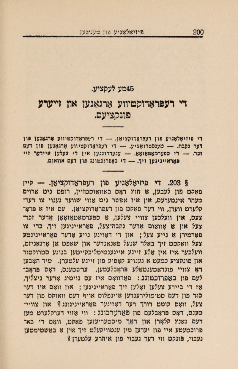 פיזיא^אגיע פוין סעגשען 45טע לעקציע. די רעפראדורןטיװע אתאנען און זײערע פונתציעס• די פיזיאלאגיע פון רעפראדוקציאן. — די רעםראדוקטיװע ארגןןגען §ון דער גקבת. — מעגסטרואציע. — די רעפראדוקטױוע ארגאגען פון דעם זכר. — די ספערמאטאזאא. — ענעדרונגען אין די צעלען אײדער זײ פאראײגיגען זיך. — די באפרוכטונג פון דעם אװאוס. § 203. די פיזיאלאגיע פון רעפראדוקציאן. ־־- הײן פאהט פון לעבען, א חוץ דאס באװ^וסטזײן, רופט ניט ארוים מעהר אינטערעס, און איז אפשר ניט ואזוי שװער גענוי צו דערי קלערט װערן, װי דער פאקט פון רעפראדוקציאן. עס איז א פרא- צעס, אין װעלכען צװײ צעלען, א ספערמאטאזאאן ארער זכר- צעל און א אװאום .אדער נקבררצעל, פאראײניגען זיך, כדי צו פארמירן א נײע צעל; און די דאזיגע נײע ארער פאראײניגטע צעצ װאקסט זיך באלד שנעל פאנאנרער און שאפט אן ארגאניזם, װעאכער איז אין אלע זײנע אײגענטימיציכקײטען בנוגע םטרוקטור און פונקציע כמעט א גענויע קאפיע פון זײנע עלטערן. מיר האבען דא צװײ םונדאמענטאלע פראבלעמען. ערשטענס, דאס פראב־ לעם פון באפרוכטונג: פארװאס איז עס נויטיג אדער ניצ^יך, אז די בײדע צעלען זאלען זיך פאראײניגען; און װאס איז דער סוד פון דעם םטימולירענדען אײנפלוס אויד דעם װאוקם פון דער צעצ, װאס קומט דורך דער דאזיגער פאראײניגונג? און צװיײ מענם, דאס פראבלעם פון פארערבונג: װי אזוי דערקלערט מען דעם גאנץ קלארן און דאך מיםטעריעזען פאקט, װאם די בא״ םרוכטעטע אײ פון יעדען מין ענטװיקעלט זיך אין א באשטימטען נעבוי, פוגקט װי דער געבוי פון איהרע עלטערן ?