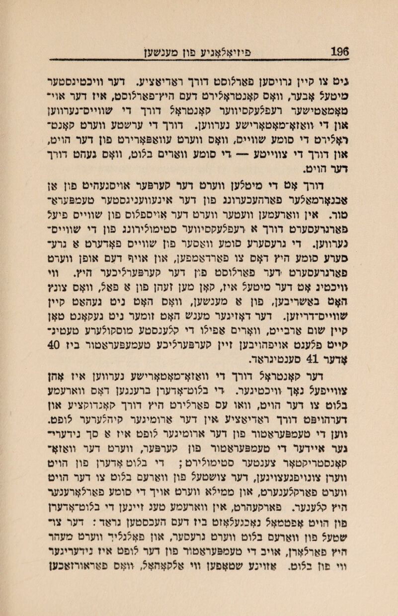 196 פיזיאצאגיע פון מענשעז גיט צו קײן גרויסען פארי^וסט דורך ראדיאציע. דער װיכטיגסטער מיטעצ אבער, װאס קאנטראילירט דעם היץ־פאריצוסט, איז דער אוי• טאמאטי׳טער רעפיצעקםױוער גןאנטראיצ דורך די ^טװײס־נערװען און די װאזא־מאטארישע נערװען. דורך די ערשטע װערט האנט־ רא^ירט די סומע שװײס, װאס װערט עװאפארירט םון דער הויט, און דורך די צװײטע — די סומע װארים ב^וט, װאס געהט דורך דער הויט. דורך אט די מיטצען װערט דער גןערפער אויסגעהיט םון אן אבנארמא^ער פארהעכערונג פון דער אינעװעניגסטער טעמפערא־ טוד. אין װארעמען װעטער װערט דער אויספ^וס פון שװײס פיעיל פארגדעסערט דורך א דעפיצעקסיװער םטימואירונג פון די שװײס־ גערװען. די גרעסערע סומע װאםער פון שװײס פאדערט א גדע• סערע סומע היץ דאס צו פארדאמפען, און אויך דעם אופן װערט פארגרעסערט דער פאר^וםט פוין דער קעדפערציכער היץ. װי װיכטיג אט דער מיטעצ איז, קאן מען זעהן פון א פא^, װאס צונץ .האט באשריבען, םון א מענשען, װאס האט גיט געהאט קײן שװײם־דריזען. דער דאזיגער מענש האט זומער ניט געקאנט טאן קײן שום ארבײט, װארים אפייצו די ק־יצענסטע מוםקו^ערע טעטיג־ קײט פ^עגט אויפהויבען זײן קערפעריציכע טעמעפעראטור ביז 40 אדער 41 סענטיגראד. דער קאנטראיצ דורך די װאזא־מאטארישע נערװען איז אהן צװײפע^ נאך װיכטיגער. די ב^וט־אדערן ברענגען דאס װארעמע ב^וט צו דער הויט, װאו עס פאריצירט היץ דורך קאנדוקציע און דערהויפט דודך ראדיאציע אין דער ארומיגער קיהצערער ^ופט. װען די טעמפעראטוד פון דער ארומיגער יצופט איז א םך נידערי״ גער אײדער די טעמפעראטור פון קערפער, װערט דער װאזא־ קאנסטריקטאר צענטער םםימו^ירט; די ביצוטאדערן פון הויט װערן צונויםגעצויגען, דער צושטע^ פון װארעם ביצוט צו דער הויט װערט פארקיצענערט, און ממי^א װערט אויך די סומע פארלארענעד היץ קצענער. פארקעהרט, אין װארעמע טעג זײנען די בצוט־אדערן םון הויט אפטמאצ נאכגעצאזט ביז דעם העכםטען גראד: דער צױ שטעצ פון װארעם בצוט װערט גרעסער, און םאצגציך װערט מעהר היץ םארצארן, אויב די טעמפעראטור פון דער צופט איז נידעריגער װי פון בצוט. אזוינע שטאםען װי אצקאהאצ, װאס םאראורזאכען