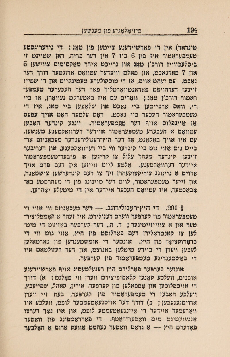 194 פיזיאצאניע פון מענשען טיגראד) אין די פארשײדענע צײטען פון טא:: די גידעריגסטע טעמפעראטור איז פון 6 ביז 7 אין דער פריח, דאן שטײגט זי ביסיצעכװײז דורכ׳ן טאג און גרײכט איהר מאקסימום צװישען 6 און 7 פארנאכט, און פאיצט װיעדער עטװאס ארונטער דורך דעד נאכט. עס זעהט אויס, אז די מוסקוי^ערע טעטיגקײט און די שפײז זײנען דערהויפט פאראנטװארטציך פאר דער העכערער טעמפזד ראטור דורכ׳ן טאג; װארים עס איז באמערקט געװארן, אז בײ .די, װאס ארבײטען בײ נאכט און שלאפען בײ טאג, אין די טעמפעראטור העכער בײ נאכט. דאס עיצטער האט אויך עפעס אן אײגפ^וס אויר דער ^גמפעראטוד. ױנגע קינדער האבען עטװאס א העכערע טעמפעראטור אײדער דערװאקסענע מענשען. עס איז אויך באקאנט, אז דער היץ־רעגויצירענדער מעכאניזם אר״ בײט ניט אזוי גוט בײ קינדער װי בײ דערװאקסענע, און דעריבער זײנען קינדער מעהר עצוצ צו קריגען א פיבער־טעמפעראטור אײדער דערװאקסענע. איצטע ^ײט װײזען אין דעם פרט אויך ארוים א נײגונג צוריקצוקעהרן זיך צו דעם קינדערשען צושטאנד, און זײער טעמפעראטור, יצויט דער מײנונג פון די מעהרסטע בא־ אבאכטער, איז עטװאס העכער אײדער אין די מיטע^ע יאהרען. § 201. די היץ־רעגולירונג. — רער מעכאניזם װי אזוי ךי טעמפעראטור פון קערפער װערט רעגו^ירט, איז זעהר א קאמפ^יציר־ טער און א צװײזײטיגער; ד. ה״ דער קערפער באזיצט די מיט־' לען צו קאנטרא^ירן דעם פאר^וסט פון היץ, אזוי גוט װי די פראדוקציאן פון היץ. אונטער די אומשטענדען פון נארמא^ען לעבען װערן די בײדע מיט^ען באנוצט, און דער רעזויצטאט איז די באשטענדיגע טעמפעראטור פון קערפער. אונזער קערפער פאריצירט היץ רעגע^מעסיג אויח פארשײדענע אופנים, װעצכע קאנען קיצאםיפיצירט װערן װי פא^גט: א) דורך די אויספ^וםען און אפפאיצען פון קערפער, אורין, קאהל, שפײעכץ, .װעצכע האבען די טעמפעראטור פון קערפער, בעת זײ װערן ארויםגעגעבען; ב) דורך דער אויסגעאטעמטער לופט, װעלכע איז זוארעמער אײדעד די אײנגעאטעמטע לופט, און איז נאך דערצו אנגעזעטיגט מיט װאסער־דאמר. די פארדאמפונג פון װאסער פאדערט היץ — א גראם װאסער נעהמט אװעק ארום א האצבער