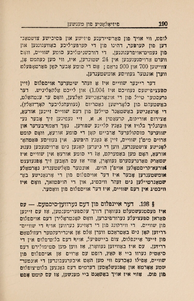 190 םיזיאצאגיע פון פענשען ^ופמ, װי אויד פון פארשײדענע פיזישע און פסיכישע צר׳פטאנ״ דען םון קערפער, דהינו פון די גןערפעריציכע באװעגונגען און פון געמיט־אויפרעגונגען. די דורכשנימ^יכע סומע שװײם, װאם װערט ארויסגעגעבען אין 24 שטונדעץ, איז, װי מען נעהמט אן, צװישען 700 און 900 גראם; אט די םומע אבער קאן פארטאפעצמ װערן אונטער געװיסע אומשטענדען. דער רײנער שװײס איז א זעהר שיטערער אויסם^וס (זײן ספעציפישעם געװיכט איז 1.004) און ^ײכט א^קאיציגיש. דער גףעפטער טײצ פון די אונארגאנישע זאיצצען, װאס ער ענטהא^ט, באשטעהט פון כ^ארישען נאטרױמ (געװעהנאיכער האך־זאיצץ). די ארגאגישע באשטאנד טײ^ען פון דעם שװײס זײנען אורעא, אצידום אוריקום, קרעאטין א. א. זײ געפינען זיך אבער גע־ װעהנ^יך ב^ויז אין גאנץ קצײנע שפודען. נאך דאמח־בעדער און ש,װערער מוסקו^ערער ארבײם קאן די סומע אורעא, װאס קומט ארוים מיט׳ן שװײס, זײן א גאנץ היפשע. אין געװיסע פאטהא״ צאגישע צושטענדען, װען די ניערען קאנען ניט ארויסגעבען גענונ אורעא, האט מען באמערקט, אז די סומע אורעא אין שװײם אין שטאריק פארגרעסערט געװארן, אזוי אז עס האבען זיך ^זפגעזעצט ו^ורעא־קריםטאיצען אויפ׳ן הויט. אונטער םאצשטענדיג נארמא^ע אומשטעגדען אבער איז דער אויספלום פון די ארגאגישע בא״ שטאנדטײצען ניט זעהר װיכטינ, און די הויפטזאך, װאס איז װיכטיג אין דעם שװײם, איז דער אויםפ^וס פון װאםער. | 198. דער אײ־נפלום פון דעם נערװען־םיסטעם. — עס איז פעםטגעשטעאט געװארן דורך עקםפערימענטען, אז עס זײנען פאראן םפעציעצע נערװ־פיברען, װאס קאנטראיצירן דעם אויםפ/וס פון שװײם. די װירקונג פון די דאזיגע נערװען אויר די שװײס־ דריזען קאן ניט באטראכט װערן איצם אן אינדירעקטער רעזוצטאט פון זײער אײנפצוס, צום בײשפיעצ, אויר דעם ביצוט־פצוס אין די דריזען. עם איז באװיזען געװארן, אז װען בלען סטימוצירט דעם סיאטיק נערװ בײ א קאץ, רופט עם ארוים אן אויספ^וס פון שװײם, אפי^ו נאכדעם װי מען האט איבערגעבונדען די אונטער־ שטע אארטא און א&געשצאםען דערמיט דעם גאנצען ב^וט־צופצום םון פוס, אזױ איז אויך באקאגט בײ מעגשען, אז עס קומט אפט