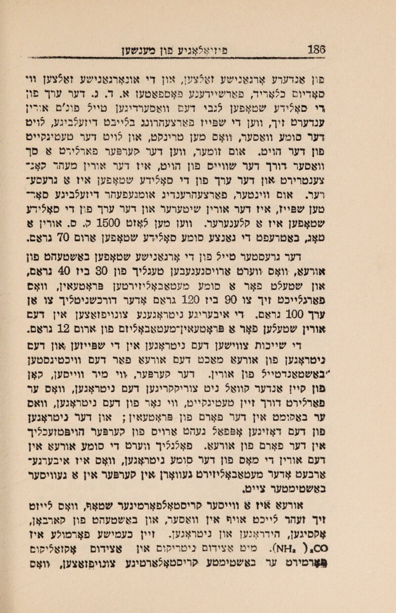 פיד^^לאניע פון 186 ו ■ו ״ ■יו1יווו——נװ—ןןו■ן<י>ווווו^<ווו־וו ויוו ■ —ססװ——ת11^1-וו1ז^1ז1ח-ז1—•ך■״ ־ פון אנדערע ארגאנישע זאצצען, און די אונארגאנישע זאצצען וױ סאדױמ כצאריד, פארשײדענע פאםפאטעז א. ד. ג. דער ערך פוז די ■סאצידע שטאפען ^נבי דעם װאסערדיגען טײיצ פונ׳ם אוריז עגדערט זיך, װען די ^!פײז פארצעהרוגג ב^ײבט דיזע^ביגע, יצויט דער פומע װאםער, װאם מען טרינהט, און אויט דער טעטיגקײט פון דער הוימ. אום זומער, װען דעד ־הערפער פאדצידט א סך װאםער דורך דער שװייס פון הויט, איז דער אורין מעהר קאנ־ צענטרירט און דער ערך פון די סאצידע שטאפען איז א גרעסע־ רער. אום װינטער, פארצעהרענדיג אומגעפעהר דיזע^ביגע סאר־ טען שפײז, איז דער אורין שיטערער און דער ערך פון די סאיצידע שטאפען איז א קצענערער. װען מען אאזט 1500 ה. ס. אורין א טאג, באטרעפט די גאנצע סומע םאצידע שטאפען ארום 70 גראם. דער גרעםטער טײצ פון די ארגאגישע שטאפען באשטעהט פון אודעא, װאס זוערט ארויסגעגעבען טעגיציך פון 30 ביז 40 גראם, און שטעיצט פאר א סומע מעטאבאיציזירטען פראטעאין, װאס פארג^ײכט זיך צו 90 ביז 120 גראם אדער דורכשניטי5יך צו אז ערך 100 גראם. די איבעריגע ניטראגענע צונויפזאצען אין דעם אורין שטעצען פאר .א פראטעאין־מעטאבא^יזם פון ארום 12 גראם. די שײכות צװישען דעם ניטראגען אין די שפײזען און דעם ניטראגעז פון אורעא מאכט דעם אורעא פאר דעם װיכטיגסטען •באשטאנדטײצ פון אודין. דער קערפער, זוי מיר װײסען, קאן פוז קײן אנדער קװא^ ניט צוריהקריגען דעם ניטראגען, װאס ער פארצירט דורך זײן טעטיגקײט, װי נאר פון דעם ניטראגעז, װאס ער באהומט אין דער פארם פון פראטעאין; און דער ניטראגען פון דעם דאזיגען אפפאצ געהט ארוים פון קערפער הויפטזעכיליך אין דער פארם פון אורעא. פא^גאיך װערט די סומע אורעא אין דעם אורין די מאס פון דער סומע ניטראגען, װאם איז איבערגע־ ארבעט אדער מעטאבאציזירט געװארן אין קערפער אין א געװיסער באשטימטער צײט. אורעא איז א װײסער קריםטאצפארמיגער שטאר, װאס לײזט זיך זעהר אײכט אויףי אין װאסער, און באשטעהט פון קארבאן, אקסיגען, הידראגען און ניטראגען. זײן כעמישע פאדמו^ע איז סס.( ,^ןא). מיט אצידום ־ניטריקום אין אצידום אקזאיציקום ןןארמירט ער באשטימטע קריסטאיצארטיגע צונויפזאצען, װאס