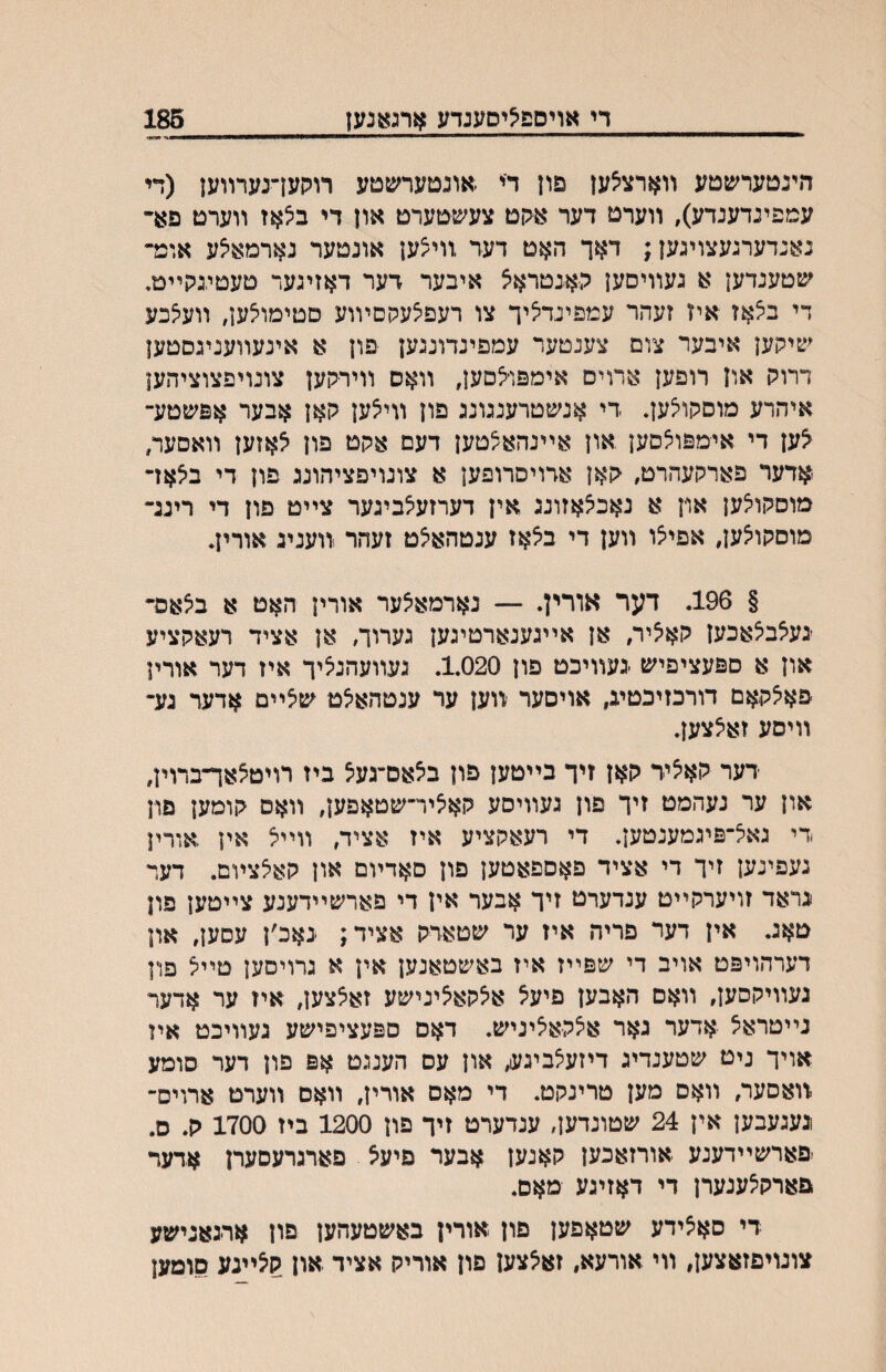רי אויספ^יסענדע אמאנעז 185 הינטערשטע װארצאען פון די -אונטערשטע רוקען־נערװען (די עמפינדענדע), װערט דער אקט צעשטערט און די ב^אז װערט פא־ נאנדערגעצויגען; דאך האט דער װי/ען אונטער נארמאאע אופד שטענדען א געװיסען קאבטראצ איבער ךער דאזיגער טעטיגקײט, די ב^אז איז זעהר עמפינדיציך צו רעפיצעקסױוע סטימו^ען, װעיצכע שיקען איבער צום צענטער עמפינדוננען פון א אינעװעניגסטען דרוק און רופען ארויס אימפו־^סען, װאס װירקען צונויפצוציהען איהרע מוסקו^ען. די אנשטרענגונג פון װיצען קאן אבער אפשטע־ <ען די אימפוצסען און אײנהאצטען דעם אקט פון יצאזען װאסער, אדער פארקעהרט, קאן ארויסרופען א צונויפציהונג פון די בצאז־ מוסקויצען או־ן א נאכיצאזונג אין דערזעיצביגער צײט פון די רינג־ מוסקו^ען, אפי^ו װען די בצאז ענטהאיצט זעהר װעניג אורין. § 196. דער אורין. — נארמאיצער אורין האט א ביצאס־ געיצבצאכען קאאיר, אן אײגענארטיגען געתה אן אציד רעאקציע און א ספעציפיש נעװיכט פון 1.020. געװעהניציך איז דער אורין פא^קאם דורכזיכטיג, אויסער װען ער ענטהאיצט שיצײם אדער נע־ װיסע זאיצצען. דער קאיציר קאן זיך בײטען פון ביצאס־געצ ביז רויטצאדברוין, און ער נעהמט זיך פון געװיסע קאציר־שטאפען, װאס קומען םון רי גאיצ־פיגמענטען. די רעאקציע איז אציד, װײיצ אין אורין נעפינען זיך די אציד פאםפאטען פון םאדױם און קאיצצױם. דער ■גראד זויערקײט ענדערט זיך אבער אין די פארשײדענע צײטען פון טאג. אין דער פריה איז ער שטארק אציד; נאכ׳ן עסען, און דערהויפט אויב די שפײז איז באשטאנען אין א גרויסען טײא פון געװיקסען, װאם האבען פיעיצ אצקאצינישע זאצצען, איז ער אדער נײטראא אדער גאר איצקאיציניש. דאם ספעציפישע געװיכט אין אויך ניט שטענדיג דיזעצביגע, און עס הענגט אפ פון דער סומע װאסער, װאס מען טרינקט. די מאם אורין, װאם װערט ארויס־ געגעבען אין 24 שטונדען, ענדערט זיך פון 1200 ביז 1700 ק. ס. ־פארשײדענע אורזאכען קאנען אבער פיעיצ פארגרעסערן אדער פאדקצענערן די דאזיגע מאם. די סאצידע שטאפען פון אורין באשטעהען פון אדגאנישע צונויפזאצען, װי אורעא, זאצצען פון אודיק אציד און קצײנע םומען