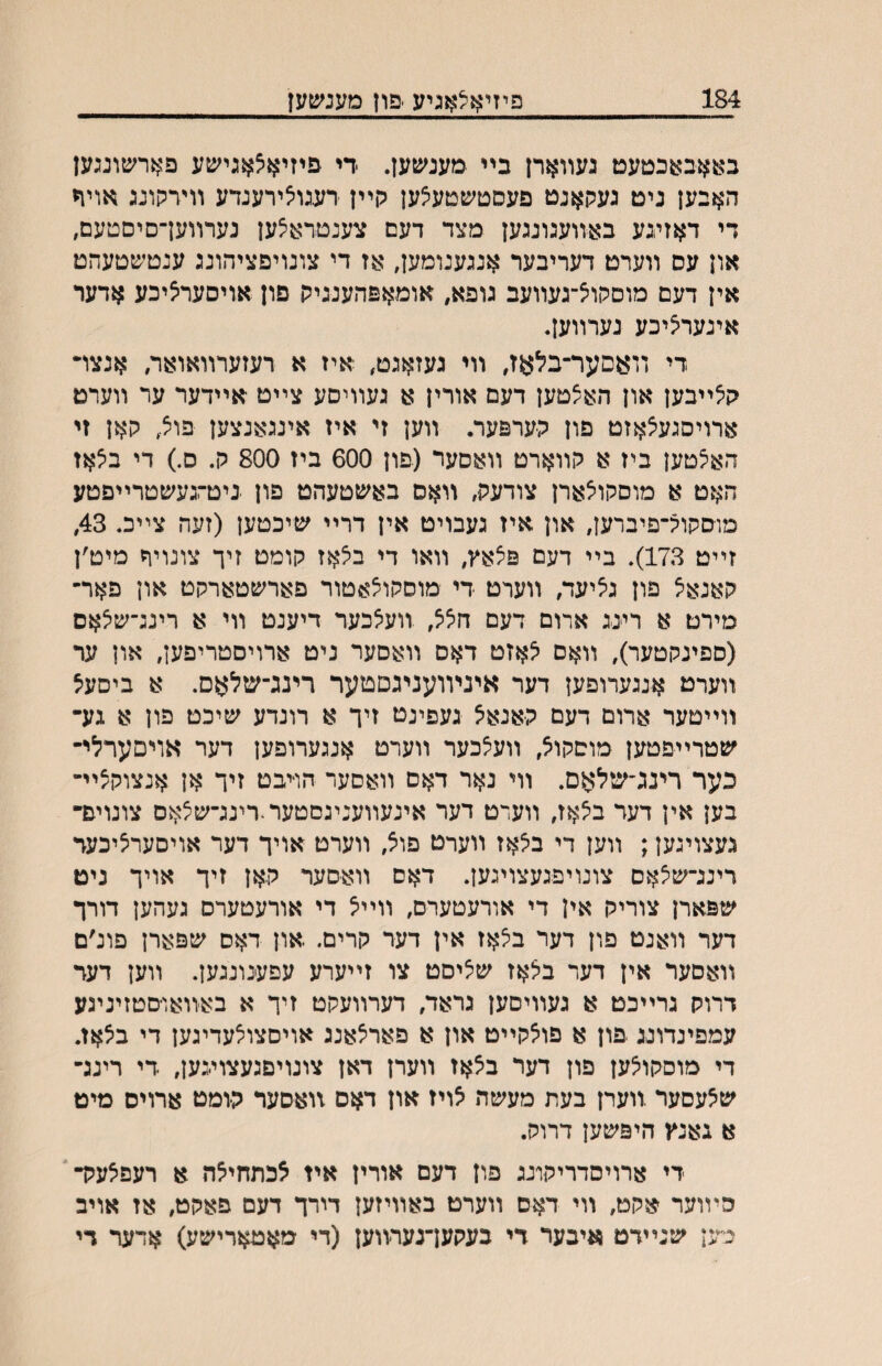 184 פיזי^ן^אגיע •פון מענשעז באאבאכטעט געװארן בײ מענשען. די פיזיא^אגישע פארשונגען האבען ניט געקאנט פעםטשטעצען קײן דעגו׳צירענדע וױרקונג אויח די דאזיגע ב^װעגונגען מצד דעם צענטראצען נערװעךסיםטעם, און עס װערט דעריבער אנגענומען, אז די צונויפציהונג ענטשטעהט אין דעם מוסקוצ־געװעב גופא, אומאפהענניק פון אויסער^יכע אדער אינעריציכע גערװען. די װאםער־בלאז, װי געזאגט, איז א רעזערװאואר, אנצױ קצײבען און האצטען דעם אורין א געװיםע צײט אײדער ער װערט ארויסגעיצאזט פון קערפער. װען זי איז אינגאנצען פוצ, קאן זי האצטען ביז א קװארט װאסער (פון 600 ביז 800 ק. ס.) די ביצאז האט א מוסקויצארן צודעק, װאס באשטעהט פון ביטרגעשטרײםטע מוסקוג־פיברען, און איז געבויט אין דרײ שיכטען (זעה צײכ. 43, זײט 173). בײ דעם פצאץ, װאו די ב^אז קומט זיך צונויח מיט׳ן קאנאצ פון ג^יעד, װערט די מוסקו^אטור פארשטארקט און פאר־ מירט א ריינג אדום דעם חציצ, װעיצכער דיענט װי א רינג־שיצאס (ספינקטער), װאם ^אזט דאס װאסער ניט ארויסטריפען, און ער װערט אנגערופען דער איניװעניגסטער רינג־שלאס. א ביסעצ װײטער ארום דעם קאנאל געפינט זיך א רונדע שיכט פון א גע• שטרײפטען מוסקול, װעלכער װערט אנגערופען דער אויםערלי־ כער רינג׳שלאס. װי נאר דאם װאסער הױבט זיך אן אנצוקצײ־ בען אין דער בלאז, װעדט דער אינעװענינסטער.רינג־ש^אס צונויפ־ געצויגען; װען די בלאז װערט פוצ, װערט אויך דער אויסערציכעד דינג־שלאס צונויפגעצויגען. דאס װאסער קאן זיך אויך ניט שפארן צוריק אין די אורעטערם, װײל די אורעטערס געהען דורך דער װאנט פון דער ב^אז אין דער קרים. און דאס שפארן פונ׳ם װאםער אין דער בלאז שיציםט צו זײערע עפענונגען. װען דער דרוק גרײכט א געװיסען גראד, דערװעקט זיך א באװאו־םטזיניגע עמפינדונג פון א פוצקײט און א פאדיצאנג אויםצו^עדיגען די בצאז. די מוםקולען פון דער בלאז װערן דאן צונויםגעצוי-גען, די רינג־ שלעםער .װערן בעת מעשה לויז און דאס זואסער קומט ארויס מיט א גאנץ היפשען דרוק. -די ארויסדריקונג פון דעם אורין איז לכתחילה א רעפלעק־' הױוער אקט, װי דאם װערט באװיזען דורך דעם פאקט, אז אויב כען שנײדט איבער די בעקען־נעדװען (די מאטארישע) אדער די