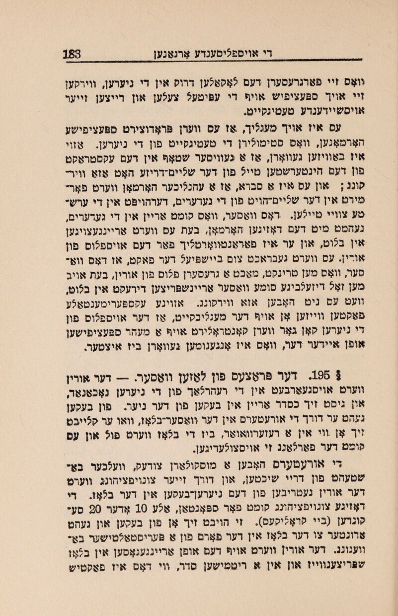_די אויספציסעגדע ארגאנעז_ 183 װאס זײ פארגרעסערן דעם יצאקא^ען דרוק אין די ניערען, װירקעו זײ אויך ספעציפיש אויח די עפיטעיצ צעאען און רײצען זײער אויסעןײדעגדע טעטיגקײט. עס איז אויך טעג^יה ,אז עם װערן פראדוצידט ספעציפישע הארמאנען, װאס סטימו^ירן די טעטיגקײט פון די גיערען. אזוי איז באװיזען געװארן, אז א געװיסער שטאר אין דעם עקסטראקט פון דעם הינטערשטען טײא פון דער שיצײם״דריזע האט אזא װיר־ קונג; און עס איז א סברא, אז א עהנ^יכער הארמאן װערט פאדי מירט אין דער שצײם־הויט םון די געדערים, דערהויפט אין די ערש״ טע צװײ טײיצען. דאס װאסער, װאס קומט ארײן אין די געדערים, נעהמט מיט דעם דאזיגען הארמאן, בעת עס װערט ארײנגעצויגען אין ב^וט, און ער איז פאראנטװארט^יך פאר דעם אויסםצוס םון אורין. עס װערט געבראכט צום בײשפיעצ דער פאקט, אז דאס װא־ סער, װאם מען טרינקט, מאכט א גרעסערן פ^ום פון אורין, בעת אויב מען זאיצ דיזעאביגע סומע װאסער ארײנשפריצען דידעקט אין ב^וט, װעט עס ניט האבען אזא װירקונג. אזוינע עקםפערימענטאיצע פאקטען װײזען אן אויה דער מעג^יכקײט, אז דער אויספאס פון די ניערען קאן גאד װערן קאנטראיצירט אויח א מעהר ספעציפישען אופן אײדער דעה װאס איז אנגענומען געװארן ביז איצטער. $ 195. דער פראצעם פון לאזען װעםער. — דער אורין װערט אויסגעארבעט אין די רעהריצאך פון די ניערען גאכאנאד, און גיסט זיך כסדר ארײן אין בעקען פון דער גיער. פון בעקען נעהט ער דורך די אורעטערם אין דער װאסער־ב^אז, װאו ער קיצײכט זיך אן ,װי אין א רעזערװאואר, ביז די ביצאז װערט פוא און עם קופט דער פאר^אנג זי אויסצו^עדיגען. די אורעטערם האבען א מוסקויצארן צודעק, װע^כער בא• שטעהט פון דרײ שיכטען, און דורך זײער צונויםציהונג װערט דער אורין נעטריבען פון דעם ניערעךבעקען אין דער ביצאז. די דאזיגע צונויפציהו־נג קומט פאר ספאנטאן, איצע 10 אדער 20 סע• קוגדען (בײ קראציקעס). זי הויבט זיך אן םון בעקען און געהט ארונטער צו דער בקאז אין דער םארם פון א םעריםטאילטישער בא- װעגונג. דער אורין װערט אויר דעם אופן ארײנגעגאםען אין בצאו שםריצענװײז און אין א ריטטישען סדר, װי דאס איז םאקטיש