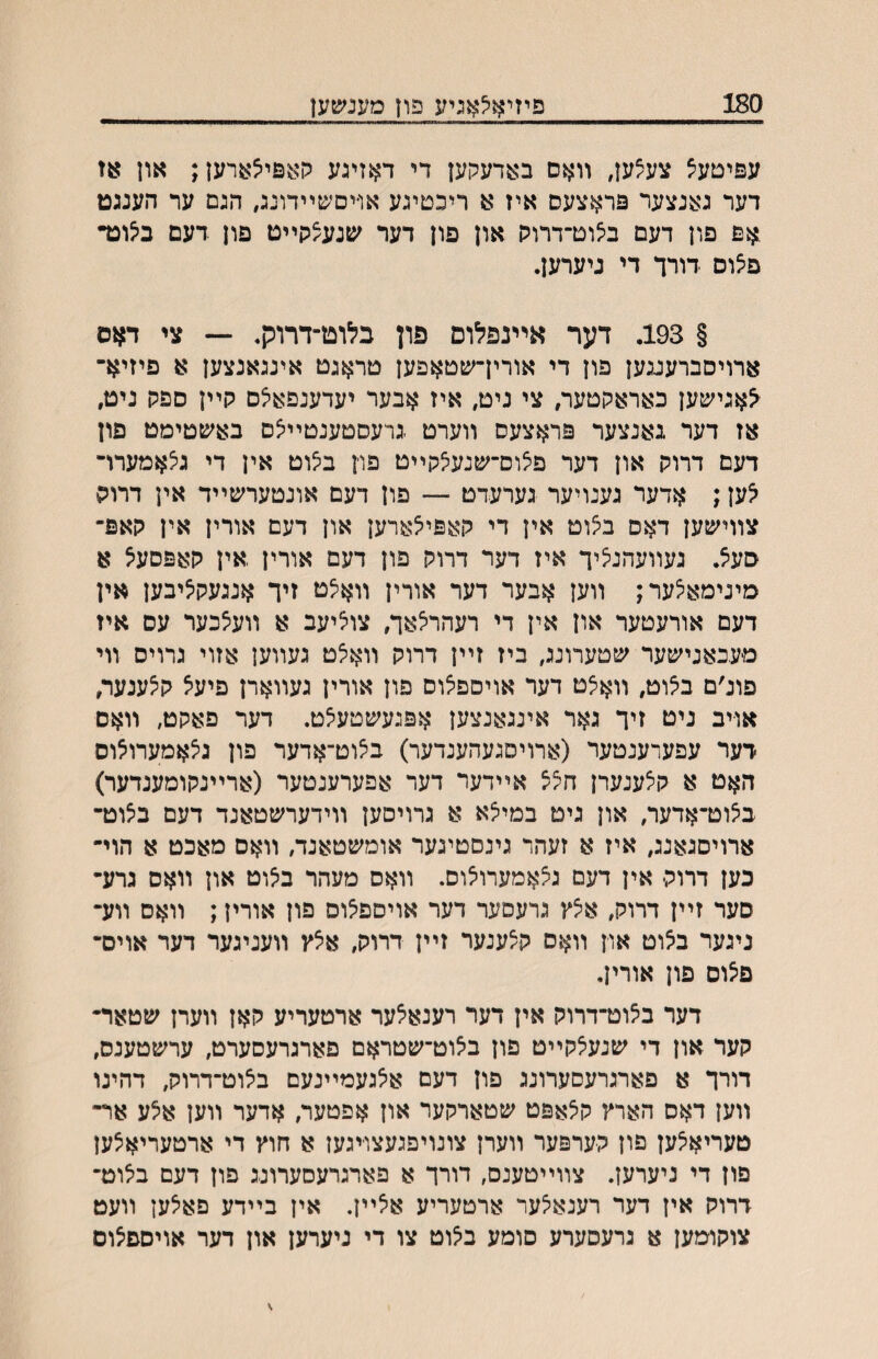 180 פיזיאלאניע פון מענ׳טען עפיטעצ צע^ען, װאם באדעקען די דאזיגע קאפי^ארען; און או דער גאנצער פראצעס איז א ריכטיגע או־יסשײדונג, הגם ער הענגט .אפ פון דעם בצוט־דרוה און פון דער שנעצקײט פון דעם בי^ונד פ^וס דורך די ניערען. § 193. דער אײנפלוס פון כלוט־דרוק. — צי דאס ארויסברעגגען פון די אורין־שטאפען טראגט אינגאנצען א פיזיא־ לאגישען כאראקטער, צי ניט, איז אבער יעדענפא^ס קײן ספק ניט, אז דער גאנצער פראצעס װערט .גרעסטענטײיצס באשטימט פון דעם דרוק און דער פ^וס־שנע^קײט פרן ב^וט אין די גצאמערױ לען; אדער גענויער גערעדט — פון דעם אונטערשײד אין דרוק צװישען דאס ב^וט אין די קאפילארען און דעם אורין אין קאפ־ סע^. נעװעהנ^יך איז דער דרוק פון דעם אורין ,אין קאפסעל א מינימאצער; װען אבער דער אורין װא^ט זיך אנגעק^יבען אין דעם אורעטער און אין די רעהר^אך, צוציעב א װעיצכער עס איז מעבאנישער שטערונג, ביז זײן דרוק װא^ט געװען אזוי גרויס װי פונ׳ם ב^וט, װאאט דער אויםפיצוס פון אורין געװארן פיעצ ק^ענער, אויב ניט זיך גאר אינגאנצען אפגעשטע^ט. דער פאקט, װאם ׳דער עפערענטער (ארויסגעהענדער) ב^וט־אדער פון ג^אמערו^וס האט א ק^ענערן חצצ אײדער דער אפערענטער (ארײנקומענדער) בצוט־אדער, און גיט במילא א גרויסען װידערשטאנד דעם ביצוט־ ארויסגאנג, איז א זעהר גינסטיגער אומשטאנד, װאם מאכט א הוי־ כען דדוק אין דעם ג^אמערו^וס. װאס מעהר ביצוט און װאס גרע־ סער זײן דרוק, א^ץ גרעסער דער אויםפ^וס פון אורין; װאס װע־ ניגער ב^וט און װאס ק^ענער זײן דרוק, אצץ װעניגער דער אוים־ פצוס פון אורין, דער ב^וט־דדוק אין דער רענא^ער ארטעריע קאן װערן שטאר־ קער און די שנע^קײט פון ב^וט־שטראם פארגרעסערט, ערשטענס, דורך א פארגרעסערונג פון דעם איצגעמײנעם ביצוט־דרוק, דהינו װען דאס הארץ ק^אפט שטארקער און אפטער, אדער װען אלע אר־ טעריא^ען פון קערפער װערן צונויפגעצויגען א חוץ די ארטעריא^ען פון די ניערען. צװײטענס, דורך א פארגרעסערונג פון דעם ביצוט־ דרוק אין דער רענא^ער ארטעריע אצײן. אין בײדע פאיצען װעט צוקומען א גרעסערע סומע ב^וט צו די ניערען און דער אויספ^ום