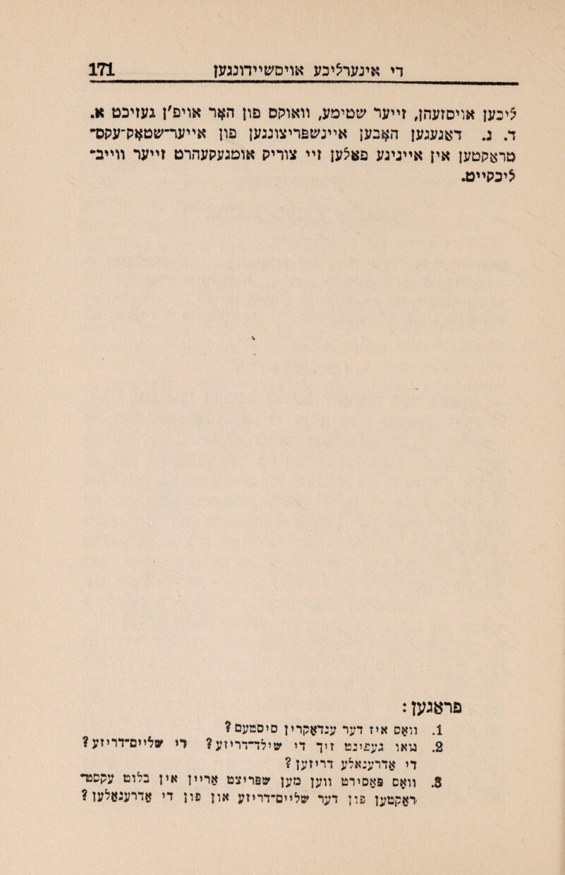 די אינעריציכע אויס^עײדונגעז 171 ציכען אויםזעהן, זײער שטימע, װאוקס פון האר אויפ׳ן געזיכט א. ד. ג. דאגעגען האבען אײנשפריצונגען פון אײער־שט^זק־עקס• טראקטען אין אײגיגע פאיצען זײ צוריק אומגעקעהרט זײער װײב״ ^יכקײט. פרעגען: 1. װאס איז דער ענדאקרין סיסםעם? 2. טאו גע^יננז זיך די שילד״דריזע? רי ^סלײם״דריזע? די אדרענאלע דריזען? 3. װאס פאסירט װען מען שפריצט ארײן אין בלוט עקספד דאקטען פון דער שליים־דריזע און פון די אדרעגאלען ?