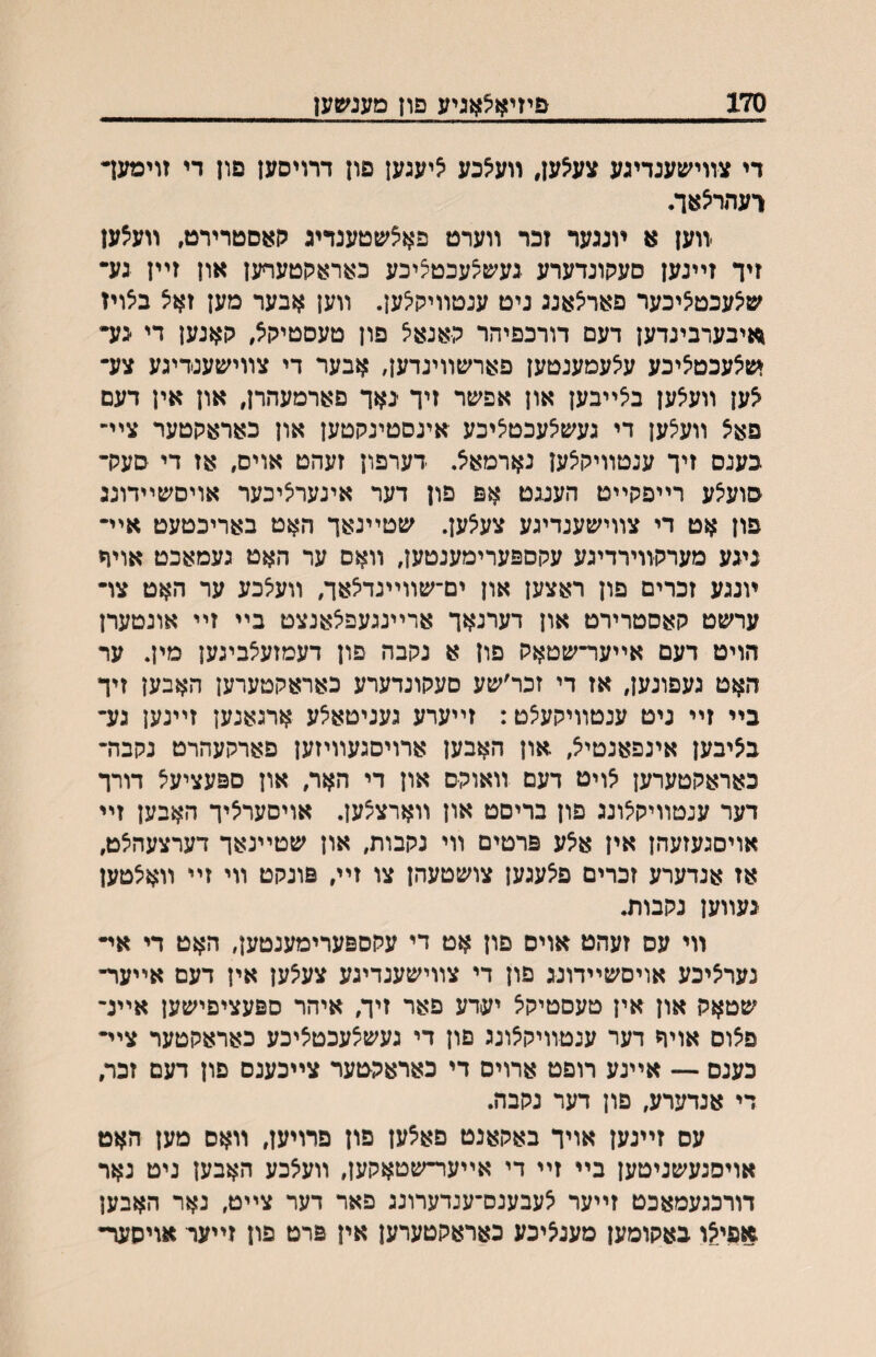 170 פיזיאצאגיע פון מענימען די צװי׳עעגדיגע צע^ען, װעאכע יציעגען פון דרויסען פון די זוימעד רעהר^אך. װען א ױנגער זכר װערט פאצשטענדיג לןאםטרירט, װעצען זיך זײנען סעקוגדערע געעפצעכטציכע כאראקטעףען און זײן גע• ^ס^עכט^יכער פאריצאנג ניט ענטװיק^ען. װען אבער מען זאצ ב^ויז ^איבערבינדען דעם דורכפיהר קאנאיצ פון טעסטיקיצ, קאנען די ׳גע• מןאעכטציכע עיצעמענטען פארשװיגדען, אבער די צװישענדיגע צע- ^ען װעאען ביצײבען און אפשר זיך באך פארמעהרן, און אין דעם פא^ װעצען די געש^עכטציכע אינסטינקטען און כאראקטער צײ־ כענס זיך ענטװיק^ען נארמאצ. דערפון זעהט אוים, אז די סעק- סועיצע רײפקײט הענגט אפ פון דער אינער^יכער אויסשײדונג פון אט די צװישענדיגע צע^ען. שטײנאך האט באריכטעט אײ- ניגע מערקװירדיגע עקספערימענטען, װאס ער האט געמאכט אויח ױננע זכרים פון ראצען און ים־שװײנדאאך, װעיצכע ער האט צו- ערשט קאסטרירט און דערנאך ארײננעפיצאנצט בײ זײ אונטערן הויט דעם אײער־שטאק פון א נקבה פון דעמזעיצביגען מין. ער האט געפונען, אז די זכר׳שע םעקונרערע כאראקטערען האבען זיך בײ זײ ניט ענטװיקעצט: זײערע געניטאיצע ארגאנען זײנען גע- בציבען אינפאנטיצ, און האבען ארויסגעװיזען פארקעהרט נקבה- כאראקטערען אויט דעם װאוקם און די האר, און ספעציעיצ דורך דער ענטװיק^ונג פון בריםט און װארצצען. אויםערליך האבען זײ אויםגעזעהן אין א^ע פרטים װי נקבות, און שטײנאך דערצעהיצט, אז אנרערע זכרים פיצעגען צושטעהן צו זײ, פונקט װי זײ װאיצטען נעװען נקבות. װי עס זעהט אוים פון אט די עקספערימענטען, האט די אײ נערציכע אויסשײדונג פון די צװישענדיגע צעיצען אין דעם אײער- שטאק און אין טעסטיקצ יערע פאר זיך, איהר ספעציפישען אײנ- פצוס אוױי דער ענטװיקצונג פון די געשצעכטציכע כאראקטער צײ- כענם — אײנע רופט ארוים די כאראקטער צײכענם פון דעם זכר, די אנדערע, פון דער נקבה. עס זײנען אויך באקאנט פא^ען פון פרויען, װאס מען האט אויסנעשניטען בײ זײ די אײער-שטאקען, װע^כע האבען ניט נאר דורכגעמאכט זײער צעבענס־ענרערונג פאר דער צײט, נאר האבען ^פי.?ו כאקומען מענ^יכע כאראקטערען אין פרט פון זײער אויסער•
