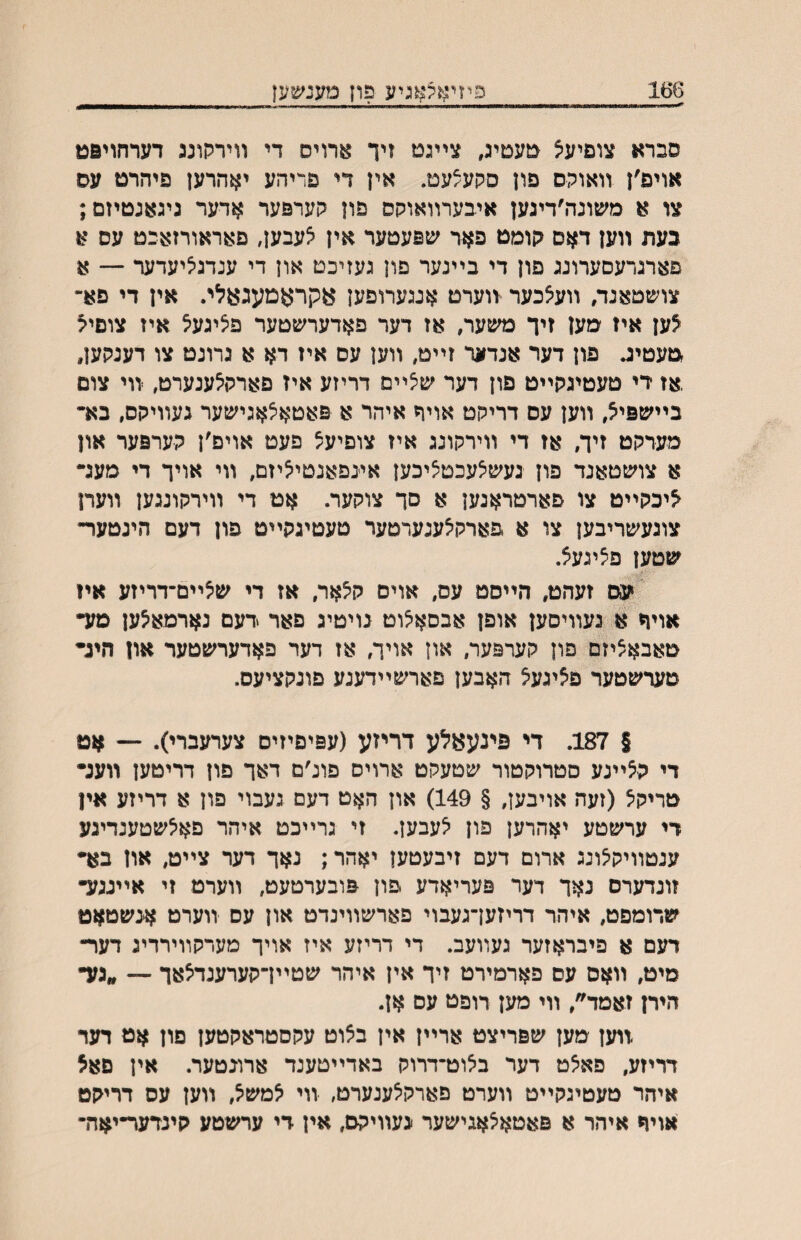 פיזיא?:א3יע פוץ נ?ענ^^;1| סברא צוםיעיצ טעטיג, צײגט זיך ^רויס די װירקונג דערחויפט אויפ׳ן װאוקם פון סקע/עט. אין די פדיהע יאהרען פיהרט עס צו א משונדו׳דיגען איבערװאוקס פון קערפער אדער גיגאנטיזם; בעת װען דאם גןומט פאר שפעטער אין צעבען, פאראורזאכט עס א פארגרעסערונג פון די בײנער פון געזיכט און די ענדגיליעדער — א צושטאגד, װעצכער װערט אגגערופען עקראמעגעלי. אין די פא־י לען איז מען זיך משער, אז דער פאדערשטער פיציגעצ איז צופיק טעטינ. פון דער אנדער זײט, װען עס איז דא א גרוגט צו דענקען, ,אז די טעטיגקײט פון דער שצײם דריזע איז פארקיצענערט, װי צום בײשפיל, װען עם דריקט אויר איהר א פאטאצאגישער געװיקס, בא• מערקט זיך, אז די װירקונג איז צופיעצ פעט אויפ׳ן קערפער און א צושטאנד פון געש^עכטציכען אינפאנטיליזם, װי אויך די מעג- ליכקײט צו פארטראגען א סך צוקער. אט די װירקונגען װערן צוגעשריבען צו א פארקיצענערטער טעטיגקײט פון דעם הינטער- שטען פציגעצ. ׳ עס זעהט, הײסט עס, אויס ק^אר, אז די שיצײם־דריזע אױ אויח א געװיםען אופן אבסאיצוט נויטיג פאר דעם נארמאלען מע• טאבאציזם פון קערפער, און אויך, אז דער פאדערשטער און היג• טערשטער פציגעל האבען פארשײדענע פונקציעס. § 187. די פינעאלע דריזע (עפיפיזים צערעברי). — אט די קלײנע סטרוקטור שטעקט ארויס פונ׳ם דאך פון דריטען װענ• טריקל (זעה אויבען, § 149) און האט דעם געבוי פון א דריזע אין די ערשטע יאהרען פון ^עבען. זי גרײכט איהר פא^שטענדינע ענטװיקיצונג ארום דעם זיבעטען יאהר; נאך דער צײט, און בא• זונדערס נאך דער פעריאדע פון פובערטעט, װערמ זי אײנגע• שרומפט, איהר דריזען־געבוי פארשװינדט און עס װערט אנשטאט דעם א פיבראזער געװעב. די דריזע איז אויך מערקװירדיג דער־ מיט, װאם עם פארמירט זיך אין איהר שטײדקערענדלאך — ״גע• היח זאמד״, װי מען רופט עס אן. װען מען שפריצט ארײן אין בלוט עקםטראקטען םון אט דער דריזע, פא^ט דער ביצוט־דרוק באדײטענד ארונטער. אין פאצ איהר טעטיגקײט װערט פארק^ענערט, װי למשל, װען עס דריקט אויח איהר א פאטאצאגישער געװיקם, אין די ערשטע קינדער־יאה־