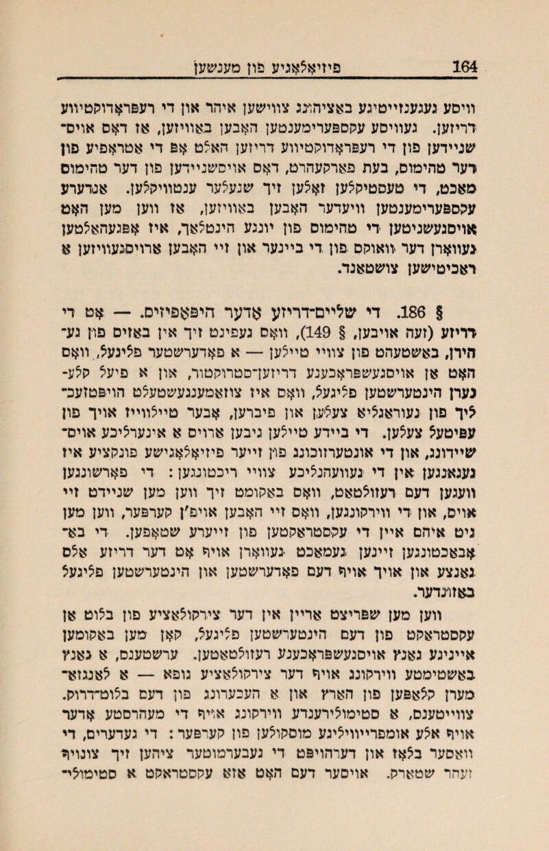 װיסע געגענזײטיגע באציהו־נג צװישען איהר און די רעםראדוקטױוע דריזען. געװיסע עקספערימענטען האבען באװיזען, אז דאס אוים- שנײדען פון די רעפראדוקטױוע דריזען האצט אפ די אטראפיע פון דער טהימוס, בעת פארקעהרט, דאס אויסשנײדען פון דער טהימוס מאכט, די טעסטיקצען זא^ען זיך שנעצער ענטװיק^ען. אגדערע עקספערימענטען װיעדער האבען באװיזען, אז װען מען האט אויםגעשניטען די טהימוס פון ױנגע הינטצאך, איז אפגעהאיצטען געװארן דער .װאוקס פון די בײנער און זײ האבען ארויסגעװיזען א ראכיטישען צושטאנד. § 186. די שלײם־דריזע אדער היפאפיזיס. — .אט די דריזע (זעה אויבען, § 149), װאס געפינט זיך אין באזיס פון גע״ הירן, באשטעהט פון צװײ טײצען — א פאדערשטער פציגעצ, װאס האט אן אויסגעשפראכענע דריזעךסטרוקטור, און א פיעל קצע- נערן הינטערשטען פציגעצ, װאם איז צוזאמענגעשטעצט הויפטזעכ־ ליך פון נעוראג^יא צע^׳ען און פיברען, אבער טײצװײז אויך פון עפיטעא צעצען. די בײדע טײצען גיבען ארויס א אינעריציכע אוים־ שײדונג, און די אונטערזוכונג פו־ן זײער פיזיא^אגישע פונקציע איז גענאנגען אין די געװעהניציכע צװײ ריכטועען: די פארשונגען װעגען דעם רעזולטאט, װאס באקומט זיך װען מען שנײדט זײ אויס, און די װירקונגען, װאס זײ האבען אויפ׳ן קערפער, װען מען גיט איהם אײן די עק־סטראקטען םון זײערע שטאפען. די בא־ .אבאכטונגען זײנען געמאכט געװארן אויך אט דער דריזע אצס .נאנצע און אויך אויך דעם פאדערשטען און הינטערשטען םיציגעצ באזונדער. װען מען שפריצט ארײן אין דער צירקו^אציע פון ב^וט אן עקסטראקט םון דעם הינטערשטען פ^יגעל, קאן מען באקומען אײניגע גאנץ אויסגעשפראכענע רעזולטאטען. ערשטענם, א גאנץ באשטימטע װירקונג אויך דער צירקוצאציע גופא — א לאעזא־ מערן קלאפען פון הארץ און א העכערונג פון דעם ביצוט־דרוק. צװײטענס, א סטימוצירענדע װירקונג אויר די מעהרםטע אדער אויה אלע אומפרײװייציגע מוםקולען פון קערפער: די געדערים, די װאםער ב^אז און דערהויפט די געבערמוטער ציהען זיך צונוי^ זעהר שטארק. אויסער דעם האט אזא עקסטראקט א סטימו־יצי־