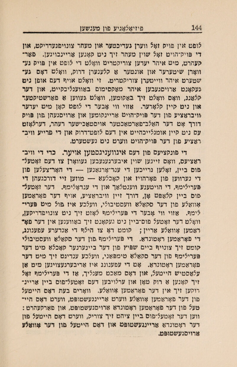 144 פיזיאצאניע פון מענשען ^ופט אין פויק זאיצ װערן געדיכטער און מעחר צונויפגעדריקט, און די פויררהויט זא^ שוין מעהר זיך ניט קאנען ארײנבויגען. םאר• ׳לועהרט, מיט איהר יעדען צוריקטריט װא^ט די אופט אין פויה גע• װארן שיטערער און אונטער א קצענערן דרוק, װאצט דאם ־גע־ שטערט איהר װײטערן צוריקטריט. זי װא^ט אויך דעם אופן ניט געקאנט ארויסגעבען איהר מאקסימום באװעג^יכקײט, און דער ק^אנג, װאס זוא^ט זיך באקומען, װא^ט .געװען א פארשטיקטער און ניט קײן קצארער. אזוי װי אבער די יצופט קאן מיט יעדער יװיבראציע פון דער פויק־הויט ארײנקומען און ארויסגעהן פון פויס דורך אט דער הא^ב־פארמאכטער אויסטאכישער רעהר, דערצאזט עס ניט קײן אומגיצײכהײט אין דעם ^ופט־דרוק און די פרײע װיב־ דאציע פון רער פויק־הויט װערט ניט געשטערט. די פונקציעם פון דעם אינװעניגםטען אויער. כדי די װיב־ דאציעס, װאס זײנען שוין איבערגעגעבען געװארן צו דעם זאטעצ־ פוס בײן, זא^ען גרײכען די ענד־ארגאנען ~ די האר־צעיצען פון די נערװען פון פארהויז און קאכ^עא — מוזען זײ דורכגעהן די פערי^ימך, די הויטענע װענטיצאך און די ענדאיצימףז. דער זאטעצ־ פוס בײן קאאפט אן, דורך זײן װיבראציע, אויח דער פאראמען אװאצע פון דער סקאצא װעסטיבוצי, װעצכע איז פוצ מיט פערי־ ^ימד. אזוי װי אבער די פערייצימך צאזט זיך ניט צונויפדריקען, װא^ט דער זאטעצ פוס־בײן ניט געקאנט זיך באװעגען אין דעד פא• דאמען אװא^ע ארײן; קומט דא צו הי^ה די אנדערע עפענונג, די פאראמען ראטונדא. די פערי^ימה פון דער סקאצא װעסטיבוצי קומט זיך צונײח בײם שפיץ פון דער בײנערנער קאכצא מיט דער פעריאימה פון דער םקאיצא טימפאני, װעלכע ענדיגט זיך מיט דער פאראמען ראטונדא. אט די עפענונג איז אריבערגעצויגען מיט אן ע^אסטיש הײטעצ, און דאס מאכט מעג^יך, אז די פערילימח זאצ זיך קאנען א רוק טאן און עריצויבען דעם זאטעל־פום בײן ארײנ• דוקען זיך אין דער פאראמען אװא^ע. װארים בעת דאס הײטע^ םון דער פאראמען אװא^ע װערט ארײנגעשטופט, װערט דאס הײ־ טעצ פון דער פאראמען ראטונדא ארויסגעשטופט, און םארקעהרט: װען דער זאטעצ־פוס בײן ציהט זיך צוריק, װערט דאס הײטעצ פון דער ראטונדא ארײנגעשטופמ און דאס הײטעצ פון דער אװא^ע ארויסנעשטופט.