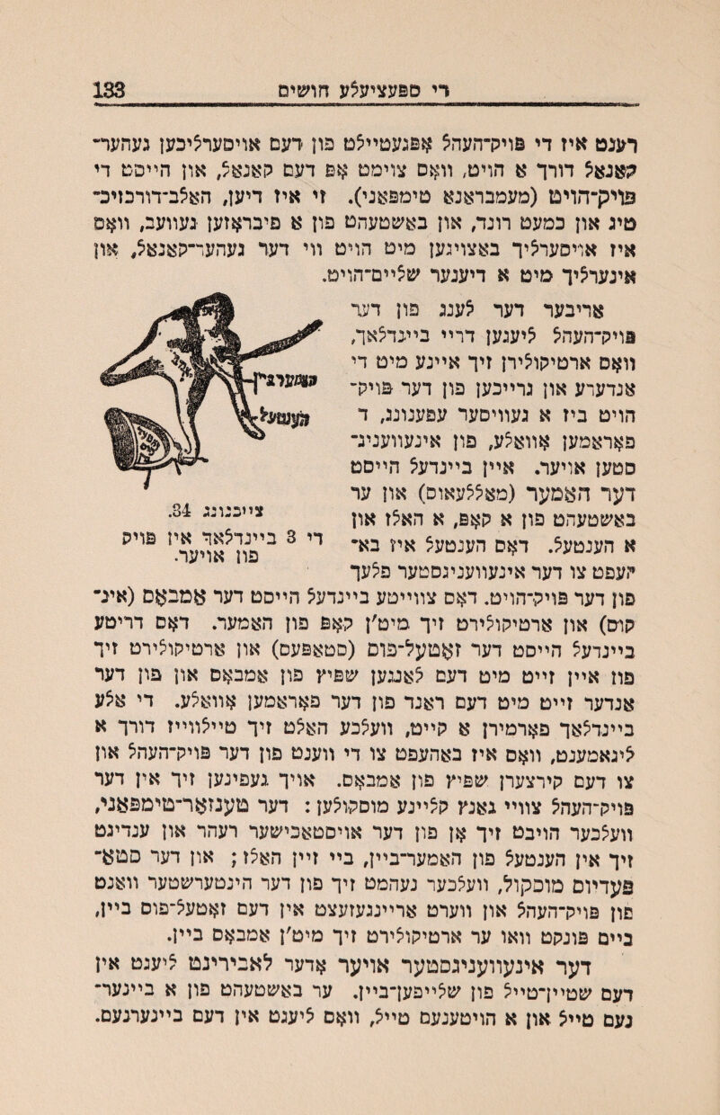 די ספעציעצע חושים 133 רענט איז די פויק־העה^ אפגעטײצט פון רעם אויסערציכען געהער״־ דורך א הויט, װאס צוימט אם דעם און הײפם די פויק־הויט (מעמבראנא טימפאני). זי איז דיען, האצב־דורכזיכ־ טיג און כמעט רונד, און באשטעהט פון א םיבראזען נעװעב, װאם איז אוייסעראיך באצוינען מיט הויט װי דער געהער־קאנאצ, און אינער^יך מיט א דיעגער ים^ײם־הוימ. אריבער דער צענג פון דעד ווויק־העהיצ ^יענען דרײ ביעד^אה װאס ארטיקו^ירן זיך אײנע מיט די אנדערע און גרײכען פון דער פויק־ הויט ביז א געװיםער עפענונג, ד פאראמען אװא^ע, פון אינעװעניג־ סטען אויער. אײן בײנדעא הײםט דער האמער (מא^^עאוס) און ער באשטעהט פון א קאפ, א האצז און א הענטע^. דאס הענטעצ איז בא״ העפט צו דער אינעװעניגסטער פ^עך פון דער פויק־הויט. דאס צװײטע בײנדע^ הײסט דער אמבאם (אינ־ קוס) און ארטיקו^ירט זיך מיט׳ן קאפ פון האמער. דאס דריטע בײנדעל הײסט דער זאטעל־פום (סטאפעס) און ארטיקוצירט זיך פוז אײן זײט מיט דעם לאעען שפיץ פון אמבאס און פון דער אנדער זײט מיט דעם ראנד פון דער פאראמען אװאלע. די איצע בײנדלאך פארמירן א קײט, װעלכע האלט זיך טײלװײז דורך א לינאמענט, װאם איז באהעפט צו די װענט פון דער פויק־העהל און צו דעם קירצערן שפיץ פון אמבאס. אויך געפינען זיך אין דער פויק־העהל צװײ גאנץ קלײנע מוםקולען: דער טענזאר־טימפאגי, װע^כער הויבט זיך אן פון דער אויסטאכישער רעהר און ענדיגט זיך אין הענטעל פון האמער־בײן, בײ זײן האלז; און דער סטא־ פעדױם מופקול, װעצכער נעהמט זיך פון דער הינטערשטער װאנט םון פויק־העהצ און װערט ארײנגעזעצט אין דעם זאטעל־פוס בײן, בײם פונקט װאו ער ארטיקויצירט זיך מיט׳ן אמבאס בײן. דער אינעװעניגסטער אויער אדער לאבירינט ליעגט אין דעם שטײךטײל פון ש^ײפען־בײן. ער באשטעהט פון א בײנער־ געם טײצ און א הויטענעם טײצ, װאם ציעגט אין דעם בײנערנעם. צײכנונג 84. די 3 בײנדצאך אין פויק פון אויער.