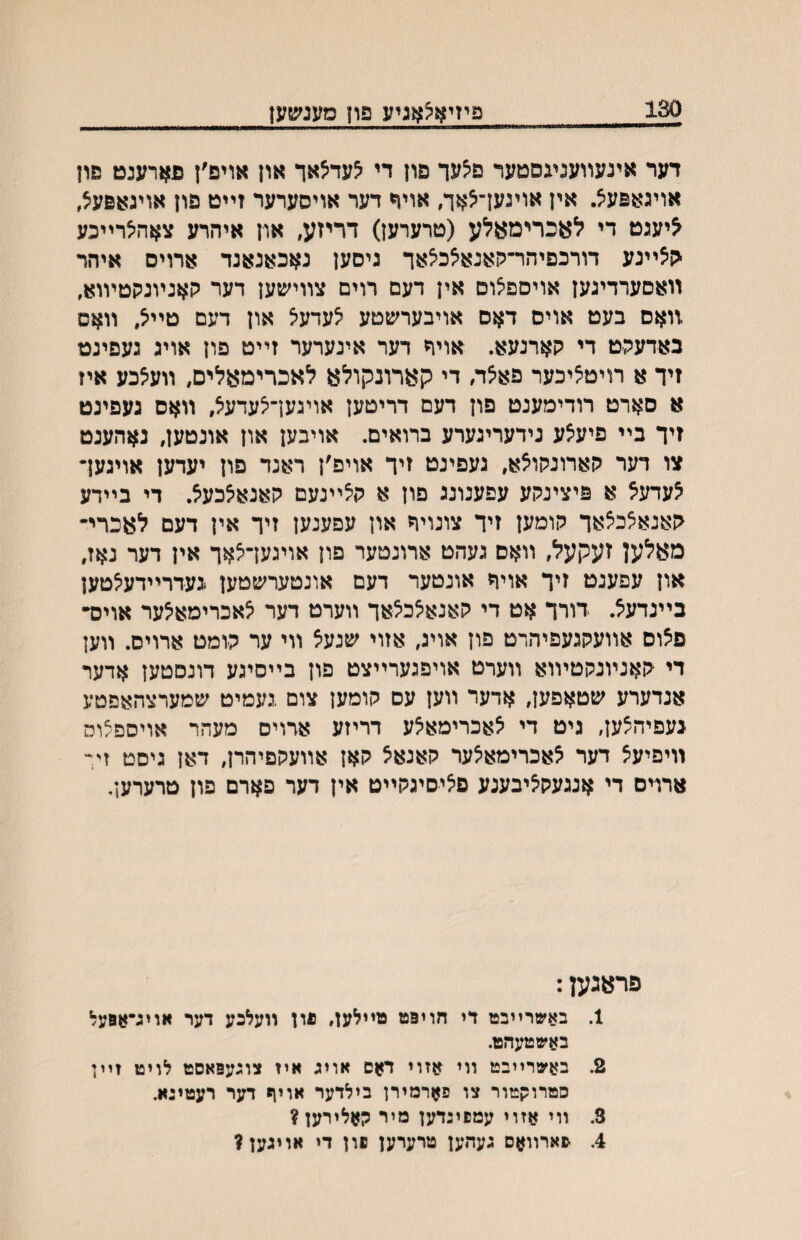 130 פיזיא^אניע פון מענשען דער אינעװענעסטער פיצעך פון די ^עד^אך און אויפ׳ן פארענט םון אויגאפעיצ. אין אויגעך^אך, אויד דער אויסערער זײט פון אויגאפעצ, ליעגט די לאכרימאלע (טרערען) דריזע, און איהרע צאהיצרײכע הצײנע דורכפיהר־קאנאלכיצאד גיסען נאכאנאנד ארויס איהר װאסערדיגען אויספצוס אין דעם רוים צװישען דער קאנױנקטױוא, .װאס בעט אויס דאס אויבערשטע לעדעל און דעם טײל, װאם באדעק׳ט די קארנעא. אויר דער אינערער זײט פון אויג געפינט זיך א רויטציכער פאלה די קארונקולא לאכרימאלים, װעלכע איז א סארט רודימענט פון דעם דריטען אויגעךיצעדעל, װאס געפינט זיך בײ פיעלע נידעריגערע ברואים. אויבען און אונטען, נאהענט צו דער קארונקולא, געפינט זיך אויפ׳ן ראנד פון יעדען אויגעך לעדעל א פיצינקע עפענונג פון א קלײנעם קאנאלכעל. די בײדע קאנאצכלאך קומען זיך צונויח און עפענען זיך אין דעם לאכרי־ מאלען זעקעל, װאס געהט ארונטער פון אויגעךלאך אין דער נאז, און עפענט זיך אויר אונטער דעם אונטערשטען געדרײדע^טען בײנדעצ. דורך אט די קאנאלכלאך װערט דער לאכרימאלער אויס• פלוס אװעקגעפיהרט פון אויג, אזוי שנעל װי ער קומט ארוים. װען די קאנױנקטױוא װערט אויפגערײצט פון בײסיגע דונםטען אדער אנדערע שטאפען, אדער װען עם קומען צום געמיט שמערצהאפטע געפיהצען, גיט די לאכרימאלע דריזע ארויס מעהר אויסםצוס װיםיעל דער לאכרימאלער קאנאל קאן אװעקפיהרן, דאן גיסט זין ארוים די אנגעקליבענע פיציסיגקײט אין דער פארם פון טרערען, פראגען: 1. באשרײבט די חויפט מײלען, פון וועלכע דער אויג־אסעל באשטעהט. 2. ב^שרײבט װי אזוי דאם אויג איז צוגעפאסט לויט זײן סםרוקטור צו פארמירן בילדער אויף דער רעטיגא• 3. װי אזוי עמפינדען מיר קאלירען? 4. -פארװאם געהען טרערען םון די אויגען?