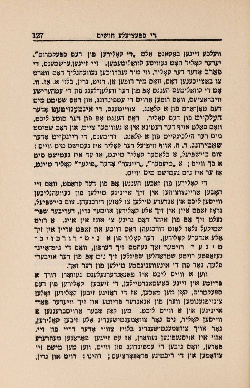 די םפעציעצע חושים 127 װע^כע זײנען באקאנט א5ם ״די קאי5ירעז םון דעם םפעקטרום״. יעדער קא^יר האט געװיםע קװאאיטעטען. זײ זײנען,ערשטענם, די פארב אדער דער קא^יר, װי מיר געברויכען געװעהנ^יך דאס װארט צו באצײכענען דאס, װאס מיר רופעז אן, רויט, גרין, בצוי א. אז. װ. אט די קװא^יטעט הענגט אפ פון דער װע^עךצענג פון די עטהערישע װיבראציעם, װאם רופען ארויס די עמפינדונג, און דאס שטימט מיט *דעם טאךארט פון א ק^אנג. צװײטענם, די אינטענזיטעט אדער העלקײט פון דעם קאציר. דאס הענגט אפ פון דער םומע ציכט, װאס פאצט אויף דער רעטינא אין א געװיסער צײט, און דאס שטימט מיט דער הי^כי-גקײט פון א קלאנג. דריטענס, די רײנקײט אדער שאטירונג, ד. ה. אויף װיפיעצ דער קא^יר איז געמיעןט מיט װײס: צום בײשפיע^, א בילאסער קאליר מײנט, אז ער איז געמישט מיט א סך װײם; א ״טיעפער״, ״רײנער״ אדער ״פוצער״ קאליר מײנט, אז ער איז ניט געמישט מיט װײם. די קא^ירען פון זאכען הענגען אפ פון דער קראפט, װאס זײ האבען ארײנצוציהען אין זיך אײניגע טײצען פון געװעהנליכען װײסען ליכט און אנדערע טײיצען צו לאזען דורכגעהן. צום בײשפיעל, גראז זאפט אײן אין זיך אלע קאיצירען אויסער גרין, דעריבער שפי״ נעלט זיך אפ פון איהר דאס גריגע צו אונז אין אויג. א רויט שטיקעל גלאז לאזט דורכגעהן דאס רויטע און זאפט ארײן אין זיך אי5ע אנדערע קאצירען. דער קאציר פוןא ניט-דורכזיכ• ט י ג ע ר רויטער זאך נעהמט זיך דערפון, װאם די ניט״אײנ- געזאפטע רויטע שטראהילען שפינלען זיך ניט אפ פון דער אויבער״ פאעך, גאר פון די אינעװעניגסטע טײלען פון דער זאך. וװען א װײס ליכט איז פאנאנדערגעלעגט געװארן דורך א פריזמע אין זײנע באשטאנדטײ^ען, די זיעבען קאלירען פון דעם ספעקטרום, קאן מען מאכען, אז די דאזיגע זיבען קאלירען זאלען צונויפגענומען װערן פון אנאנדער פריזמע און זיך װיעדער פאר• אײניגען אין א װײם ליכט. מען קאן אבער ארויסברענגען א װײסען קאציר, ניט נאר צוזאמענמישענדיג אלע זיבען קאלירען, נאר אויך צוזאמענמישענדיג בלויז צװײ אדער דרײ פגן זײ. אזוי איז אויסגעפונען געװארן, אז עס זײגען פאראנען מעהרערע פארען, װאם גיבען די עמפינדונג פון װײס, װען מען מישט זײ צוזאםען אין רי ריכטינע פראפארציעס; דהינו: רויט און גרין,