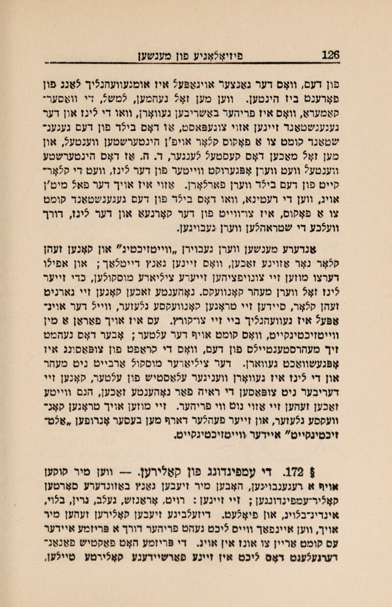 126 פיזיאצאגיע פון מענ^עען פון דעם, װאם דער גאנצער אויגאפעיצ איז אומגעװעהנציך פון פארענט ביז הינטען. װען מען זאצ נעהמען, צמש^, די װעסער־ קי^מערא, װאס איז פריהער בא^טריבען געװארן, װאו די צינז און דער נעגענ^טטאנד זײנען אזוי צוגעפאםט, או דאס בייצד פון דעם געגענ־ י^יטאנד הומט צו א פאקוס קצאר אויפ׳ן הינטערשטען װענםעיצ, און סען זאצ מאכען דאס גןעסטעצ ^ענגער, ד. ה. ■אז דאס הינטערשטע װענטע^ װעט װעדן אפגערוקט װײטער פון דער ^יגז, װעט די ק^אר־ קײט פון דעם ביצד װערן פאראארן. אזוי איז אויך דער פא^ מיט׳ן אויג, װען די רעטינא, װאו דאם ביצד פון דעם געגענשטאנד קומט צו א פאקום, איז צױװײט פון דער קארנעא און דער י5ינז, דורך װעצכע די שטראה^ען װערן נעבויגען. אנדערע מענשען װערן געבוירן ״װײטזיכטיג״ און קאנען זעהן קיצאר נאר אזויגע זאכען, װאס זײנען גאנץ דײטיצאך; און אפי^ו דערצו מוזען זײ צונויפציהען זײערע צייציארע מוסקו^ען, כדי זײער צינז זאצ װערן מעהר קאנװעקס. נאהענטע זאכען קאנען זײ גארניט זעהן קאאר, סײדען זײ טראגען קאנװעקםע גיצעזער, װײ<5 דער אויג־ אפעצ איז געװעהנ^יך בײ זײ צױקורץ. עס איז אויך םאראן א מין װײטזיכטיגקײט, װאס קומט אויך דער ע^טער; אבער דאס נעהמט זיך מעהרםטענטײ^ם פון דעם, װאם די קראפט פון צופאסונג איז אפגעשװאכט געװארן. דער ציציארער מוסקוא ארבײט ניט מעהר און די אינז איז געװארן װעניגער עיצאסטיש פון ע^טער, קאנען זײ דעריבער ניט צופאםען די ראיה פאר נאהענטע זאכען, הגם װײטע זאכען זעהען זײ אזוי גוט װי פריהער. זײ מוזען אויך טראגען קאנ- װעקסע גצעזער, און זײער פעהיצער דארח מען בעםער אנרופען ״אצכד זיכטינקײט״ אײדער װײטזיכטיגקײט, | 172. די עמפינדונג פון קאלירען. — װען מיר קוקעז אוױי א דעגענבױגען, האבען מיר זיעבען גאנץ באזונדערע סארטעז קאאיד־עמפינדוננען; זײ זײנען: רויט, אראנזש, גע^ב, גדין, ביצױ, איגדיג־בלויג, און פיאצעט. דיזעלביגע זיעבען קא^ירען זעהען מיד אויך, װען אײנפאך װײס ליכט געהט פריהער דורך א פריזמע אײדער עס קומט ארײן צו אונז אין אויג. די פריזמע האט פאקטיש פאנאנ־ דעדנע^עגט דאם ליכט איז זײגע םארשײדעגע קא^ירמע טײלעז,