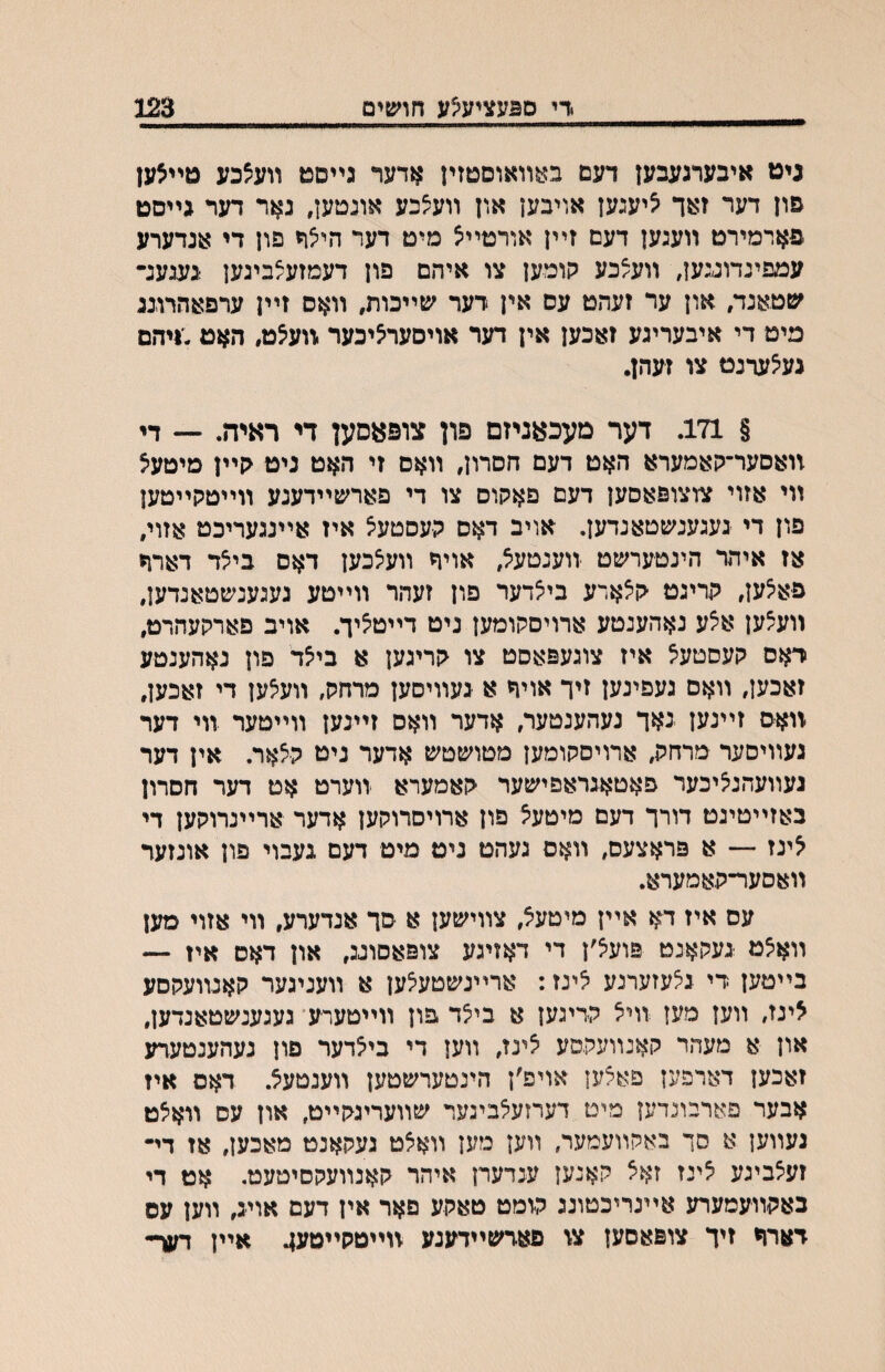 •די ם^עציע^ע חועפים 123 גיט איבערגעבען דעם ב^^װאוסטזין אדער גײסט װעצכע טײצען פון דער זאד ציעגען אויבען און װעצכע אונטען, נאר דער גייסט פארמירט װעגען דעם זײן אורטײצ מיט דער היצף פון די אנדערע עמפינדוגגען, װעצכע קומען צו איהם פון דעמזעצבינען געגענ• ׳טטאנד, און ער זעהט עס אין רער שײכות, װאס זײן ערפאהרובג מיט די איבעריגע זאכען אין דער אויסערציכער.װעצט, האט;ויהם געצעדנט צו זעהן. § 171. דער מעכאניזם פון צופאםען די ראיה. •— די װאסער־קאמערא האט דעם הסרון, װאס זי האט ניט <ןײן מיטעצ װי אזוי צוצופאםען דעם פאקוס צו די פארשײדענע װײטקײטען פון די געגענשטאנדען, אויב דאס קעסטעצ איז אײנגעריכט אזוי, אז איהר הינטערשט זוענטעצ, אויר װעצכען דאס ביצד דארה פאצען, קריגט ־קצארע ביצדער פון זעהר װײטע געגענשטאנדען, װע^ען אצע נאהענטע ארויסקומען ניט דײטציך. אויב פארקעהרט, דאס קעסטעצ איז צוגעפאסט צו קריגען א ביצד פון נאהענטע זאכען, װאס געפינען זיד אויר א געװיסען מרחק, װעצען די זאכען, װאס זײנען גאך נעהענטער, אדער װאס זײנען װײטער װי דער געװיסער מרחק, ארויסקומען מטושטש אדער ניט קצאר. אין דער געװעהנציכער פאטאגראפישער קאמערא װערט אט דער הסרון באזײטיגט דורך דעם מיטעצ פון ארויסרוקען אדער ארײנרוקען די צינז — א פראצעס, װאס געהט ניט מיט דעם געבוי פון אונזער װאסער־קאמערא. עס איז דא אײן מיטעצ, צװישען א סך אנדערע, װי אזוי מען װאצט געקאנט פועצ׳ן די דאזיגע צופאסוגג, און דאס איז — בײטען די גצעזערנע צינז: ארײנשטעצען א װעניגער קאנװעקסע צינז, װען מען װיצ קריגען א ביצד פון װייטערע* געגענשטאנרען, און א מעהר קאנװעקסע צינז, װען די ביצדער פון נעהענטערע זאכען דארפען פאצען אויפ׳ן הינטערשטען װענטעצ. דאס איז אבער פארבונרען מים דערזעצבינער שװעריגקײט, און עס װאצט געװען א סך באקװעמער, װען מען װאצט געקאנט מאכען, אז די• זעצביגע צינז זאצ קאנען ענדערן איהר קאנװעקסיטעט. אט די כאקװעמערע אײנריכטונג ק׳ומט טאקע םאר אין דעם אויג, װען עס דארח זיך צופאסען צ\ פארשײדענע װײטקײמע^ אײן דער-